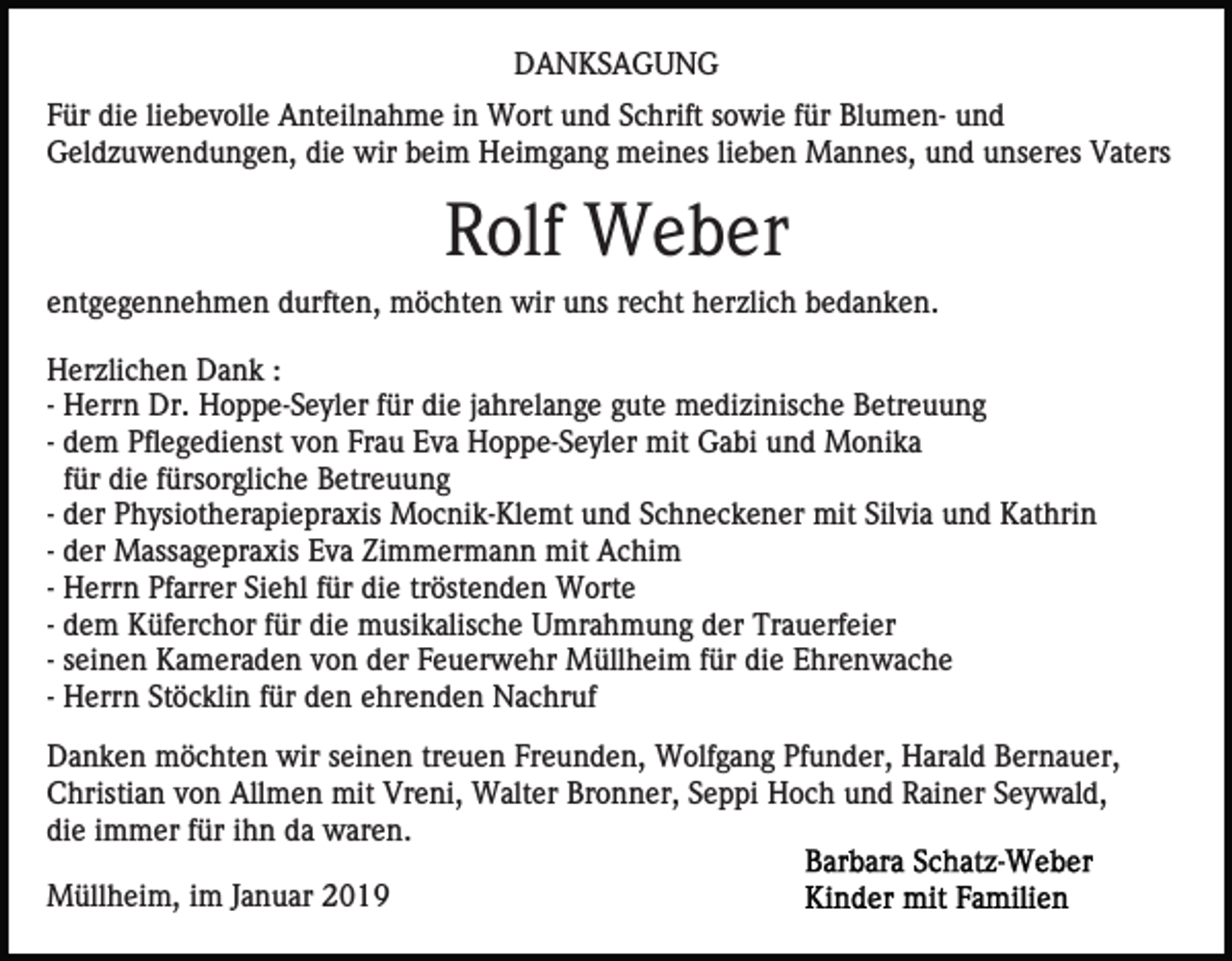 <p>DANKSAGUNG<br />Für die liebevolle Anteilnahme in Wort und Schrift sowie für Blumen- und<br />Geldzuwendungen, die wir beim Heimgang meines lieben Mannes, und unseres Vaters</p><p>Rolf Weber<br />entgegennehmen durften, möchten wir uns recht herzlich bedanken.<br />Herzlichen Dank :<br />- Herrn Dr. Hoppe-Seyler für die jahrelange gute medizinische Betreuung<br />- dem Pflegedienst von Frau Eva Hoppe-Seyler mit Gabi und Monika<br />für die fürsorgliche Betreuung<br />- der Physiotherapiepraxis Mocnik-Klemt und Schneckener mit Silvia und Kathrin<br />- der Massagepraxis Eva Zimmermann mit Achim<br />- Herrn Pfarrer Siehl für die tröstenden Worte<br />- dem Küferchor für die musikalische Umrahmung der Trauerfeier<br />- seinen Kameraden von der Feuerwehr Müllheim für die Ehrenwache<br />- Herrn Stöcklin für den ehrenden Nachruf<br />Danken möchten wir seinen treuen Freunden, Wolfgang Pfunder, Harald Bernauer,<br />Christian von Allmen mit Vreni, Walter Bronner, Seppi Hoch und Rainer Seywald,<br />die immer für ihn da waren.<br />Müllheim, im Januar 2019</p>