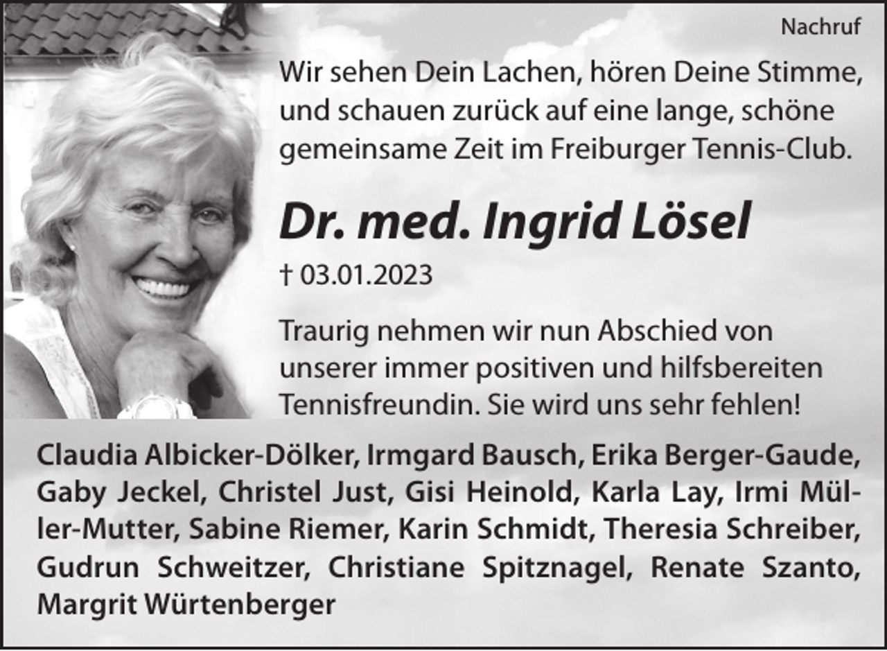 <p>Nachruf</p><p>Wir sehen Dein Lachen, hören Deine Stimme,<br />und schauen zurück auf eine lange, schöne<br />gemeinsame Zeit im Freiburger Tennis-Club.</p><p>Dr. med. Ingrid Lösel<br />† 03.01.2023</p><p>Traurig nehmen wir nun Abschied von<br />unserer immer positiven und hilfsbereiten<br />Tennisfreundin. Sie wird uns sehr fehlen!<br />Claudia Albicker-Dölker, Irmgard Bausch, Erika Berger-Gaude,<br />Gaby Jeckel, Christel Just, Gisi Heinold, Karla Lay, Irmi Müller-Mutter, Sabine Riemer, Karin Schmidt, Theresia Schreiber,<br />Gudrun Schweitzer, Christiane Spitznagel, Renate Szanto,<br />Margrit Würtenberger</p>