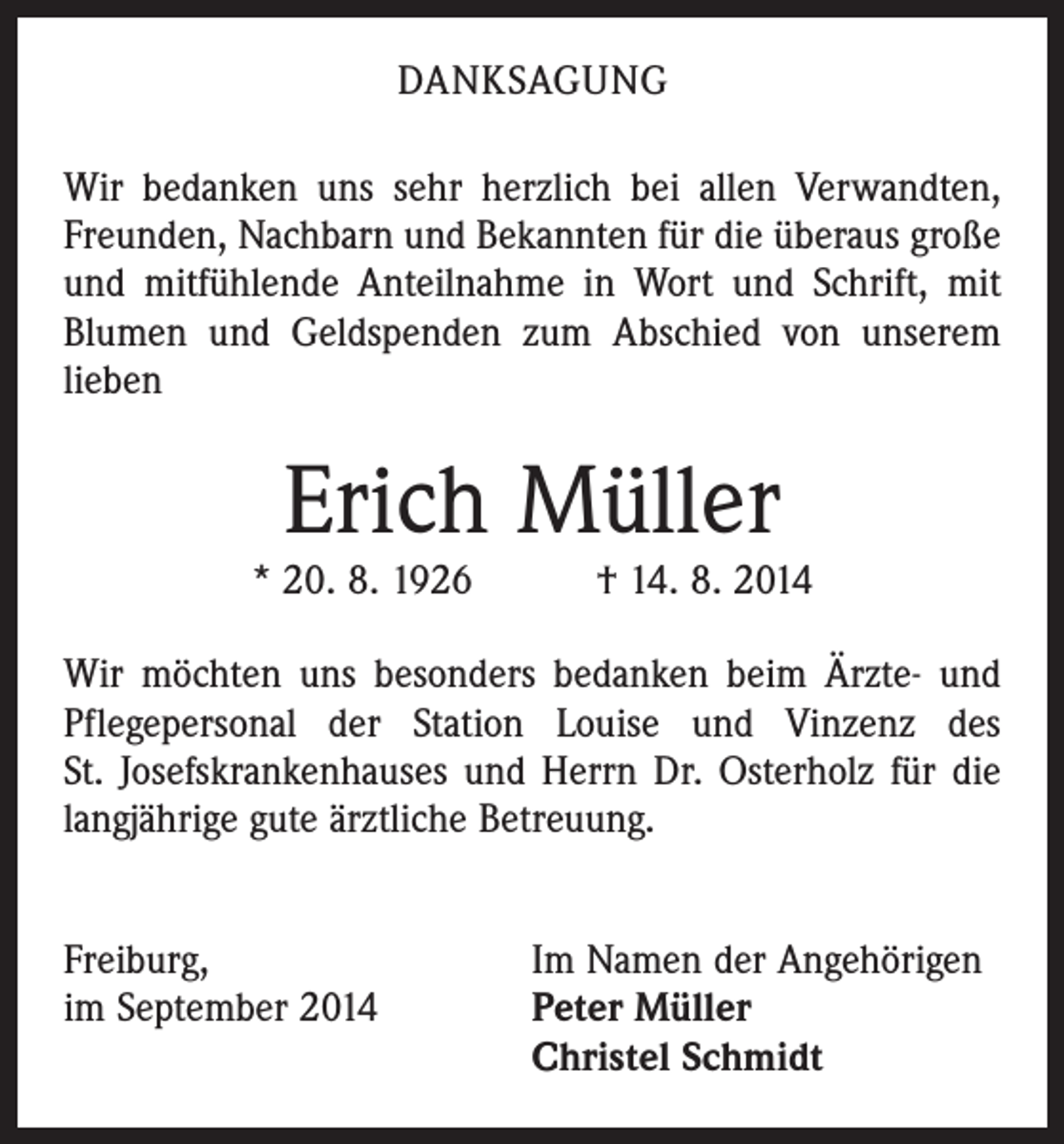 <p>DANKSAGUNG<br />Wir bedanken uns sehr herzlich bei allen Verwandten,<br />Freunden, Nachbarn und Bekannten für die überaus große<br />und mitfühlende Anteilnahme in Wort und Schrift, mit<br />Blumen und Geldspenden zum Abschied von unserem<br />lieben</p><p>Erich Müller</p><p>* 20. 8. 1926 † 14. 8. 2014<br />Wir möchten uns besonders bedanken beim Ärzte- und<br />Pflegepersonal der Station Louise und Vinzenz des<br />St. Josefskrankenhauses und Herrn Dr. Osterholz für die<br />langjährige gute ärztliche Betreuung.<br />Freiburg,<br />Im Namen der Angehörigen<br />im September 2014 Peter Müller<br />Christel Schmidt</p>