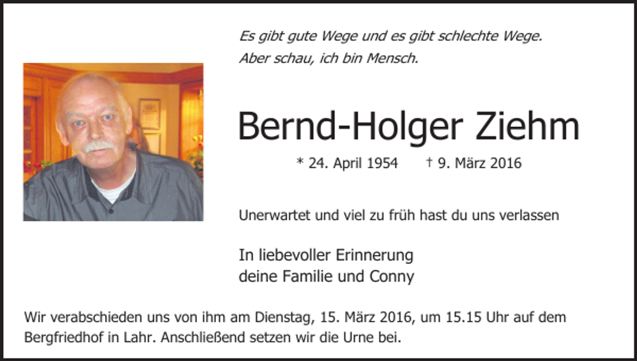 <p>Es gibt gute Wege und es gibt schlechte Wege.<br />Aber schau, ich bin Mensch.</p><p>Bernd-Holger Ziehm<br />* 24. April 1954</p><p>† 9. März 2016</p><p>Unerwartet und viel zu früh hast du uns verlassen</p><p>In liebevoller Erinnerung<br />deine Familie und Conny<br />Wir verabschieden uns von ihm am Dienstag, 15. März 2016, um 15.15 Uhr auf dem<br />Bergfriedhof in Lahr. Anschließend setzen wir die Urne bei.</p>