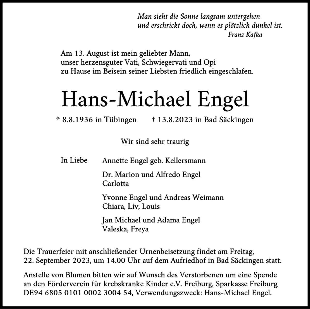 <p>Man sieht die Sonne langsam untergehen<br />und erschrickt doch, wenn es plötzlich dunkel ist.<br />Franz Kafka</p><p>Am 13. August ist mein geliebter Mann,<br />unser herzensguter Vati, Schwiegervati und Opi<br />zu Hause im Beisein seiner Liebsten friedlich eingeschlafen.</p><p>Hans-Michael Engel<br />* 8.8.1936 in Tübingen</p><p>† 13.8.2023 in Bad Säckingen</p><p>Wir sind sehr traurig<br />In Liebe</p><p>Annette Engel geb. Kellersmann<br />Dr. Marion und Alfredo Engel<br />Carlotta<br />Yvonne Engel und Andreas Weimann<br />Chiara, Liv, Louis<br />Jan Michael und Adama Engel<br />Valeska, Freya</p><p>Die Trauerfeier mit anschließender Urnenbeisetzung findet am Freitag,<br />22. September 2023, um 14.00 Uhr auf dem Aufriedhof in Bad Säckingen statt.<br />Anstelle von Blumen bitten wir auf Wunsch des Verstorbenen um eine Spende<br />an den Förderverein für krebskranke Kinder e.V. Freiburg, Sparkasse Freiburg<br />DE94 6805 0101 0002 3004 54, Verwendungszweck: Hans-Michael Engel.</p>
