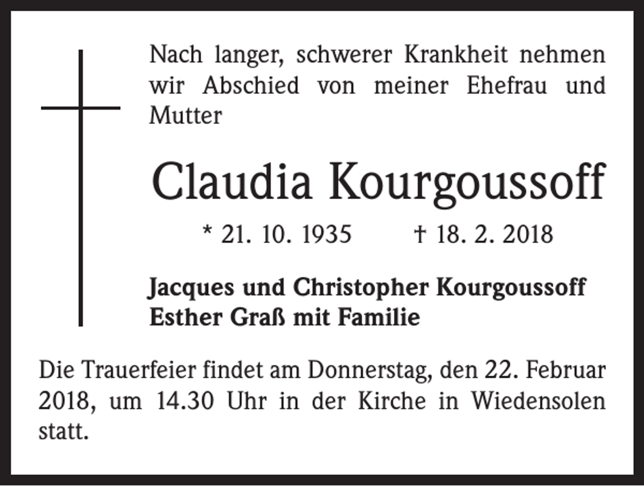 <p>Nach langer, schwerer Krankheit nehmen<br />wir Abschied von meiner Ehefrau und<br />Mutter</p><p>Claudia Kourgoussoff<br />* 21. 10. 1935 † 18. 2. 2018<br />Jacques und Christopher Kourgoussoff<br />Esther Graß mit Familie<br />Die Trauerfeier findet am Donnerstag, den 22. Februar<br />2018, um 14.30 Uhr in der Kirche in Wiedensolen<br />statt.</p>