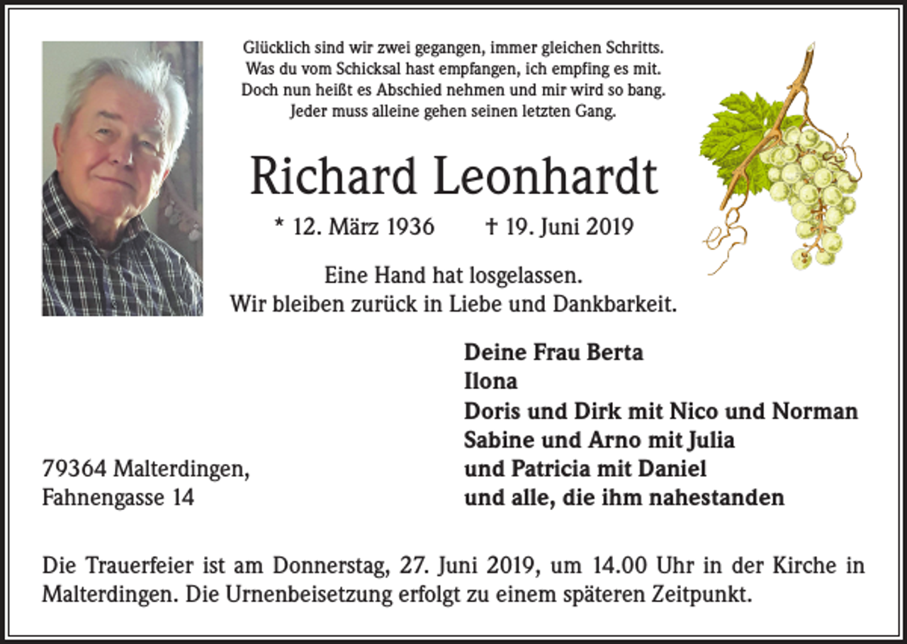 <p>Glücklich sind wir zwei gegangen, immer gleichen Schritts.<br />Was du vom Schicksal hast empfangen, ich empfing es mit.<br />Doch nun heißt es Abschied nehmen und mir wird so bang.<br />Jeder muss alleine gehen seinen letzten Gang.</p><p>Richard Leonhardt<br />* 12. März 1936 † 19. Juni 2019<br />Eine Hand hat losgelassen.<br />Wir bleiben zurück in Liebe und Dankbarkeit.</p><p>79364 Malterdingen,<br />Fahnengasse 14</p><p>Deine Frau Berta<br />Ilona<br />Doris und Dirk mit Nico und Norman<br />Sabine und Arno mit Julia<br />und Patricia mit Daniel<br />und alle, die ihm nahestanden</p><p>Die Trauerfeier ist am Donnerstag, 27. Juni 2019, um 14.00 Uhr in der Kirche in<br />Malterdingen. Die Urnenbeisetzung erfolgt zu einem späteren Zeitpunkt.</p>