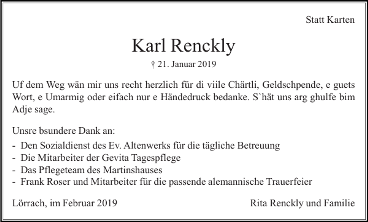 <p>Statt Karten</p><p>Karl Renckly<br />† 21. Januar 2019</p><p>Uf dem Weg wän mir uns recht herzlich für di viile Chärtli, Geldschpende, e guets<br />Wort, e Umarmig oder eifach nur e Händedruck bedanke. S`hät uns arg ghulfe bim<br />Adje sage.<br />Unsre bsundere Dank an:<br />- Den Sozialdienst des Ev. Altenwerks für die tägliche Betreuung<br />- Die Mitarbeiter der Gevita Tagespflege<br />- Das Pflegeteam des Martinshauses<br />- Frank Roser und Mitarbeiter für die passende alemannische Trauerfeier<br />Lörrach, im Februar 2019</p><p>Rita Renckly und Familie</p>