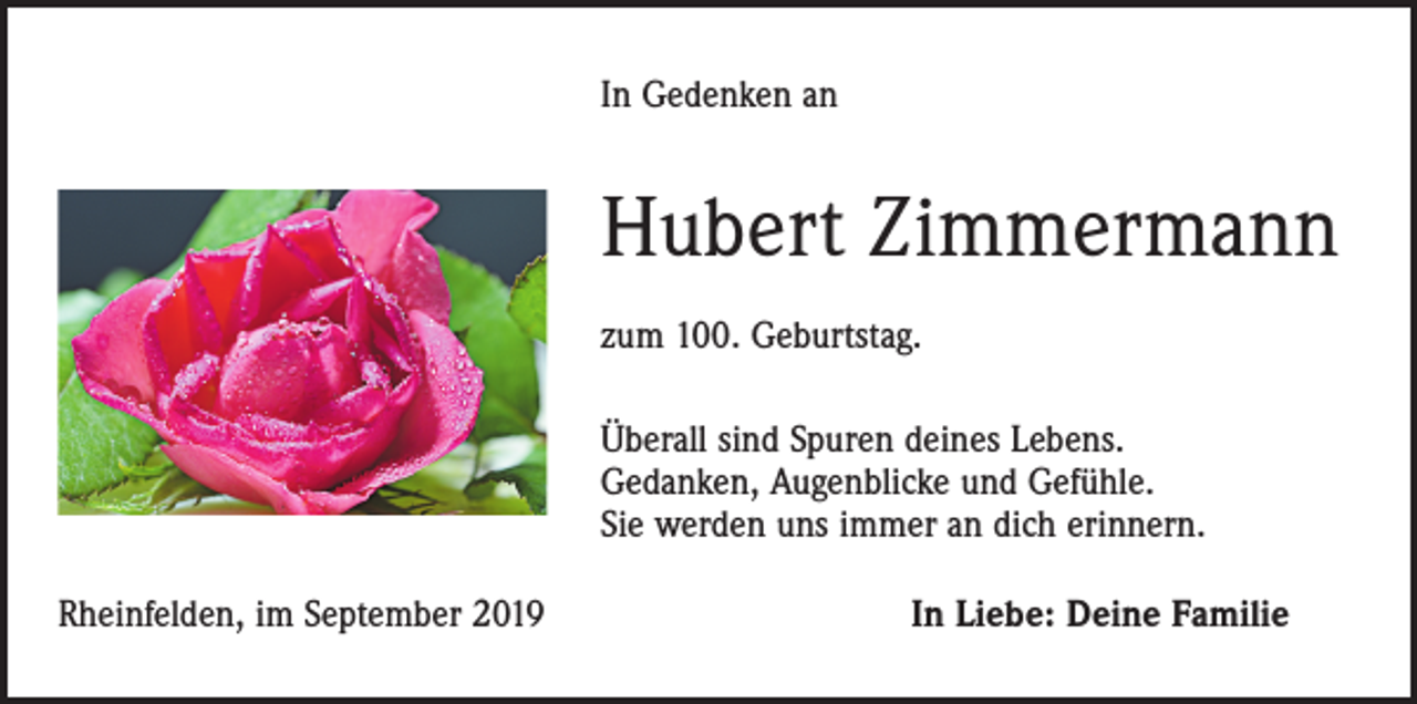<p>In Gedenken an</p><p>Hubert Zimmermann<br />zum 100. Geburtstag.<br />Überall sind Spuren deines Lebens.<br />Gedanken, Augenblicke und Gefühle.<br />Sie werden uns immer an dich erinnern.<br />Rheinfelden, im September 2019</p><p>In Liebe: Deine Familie</p>