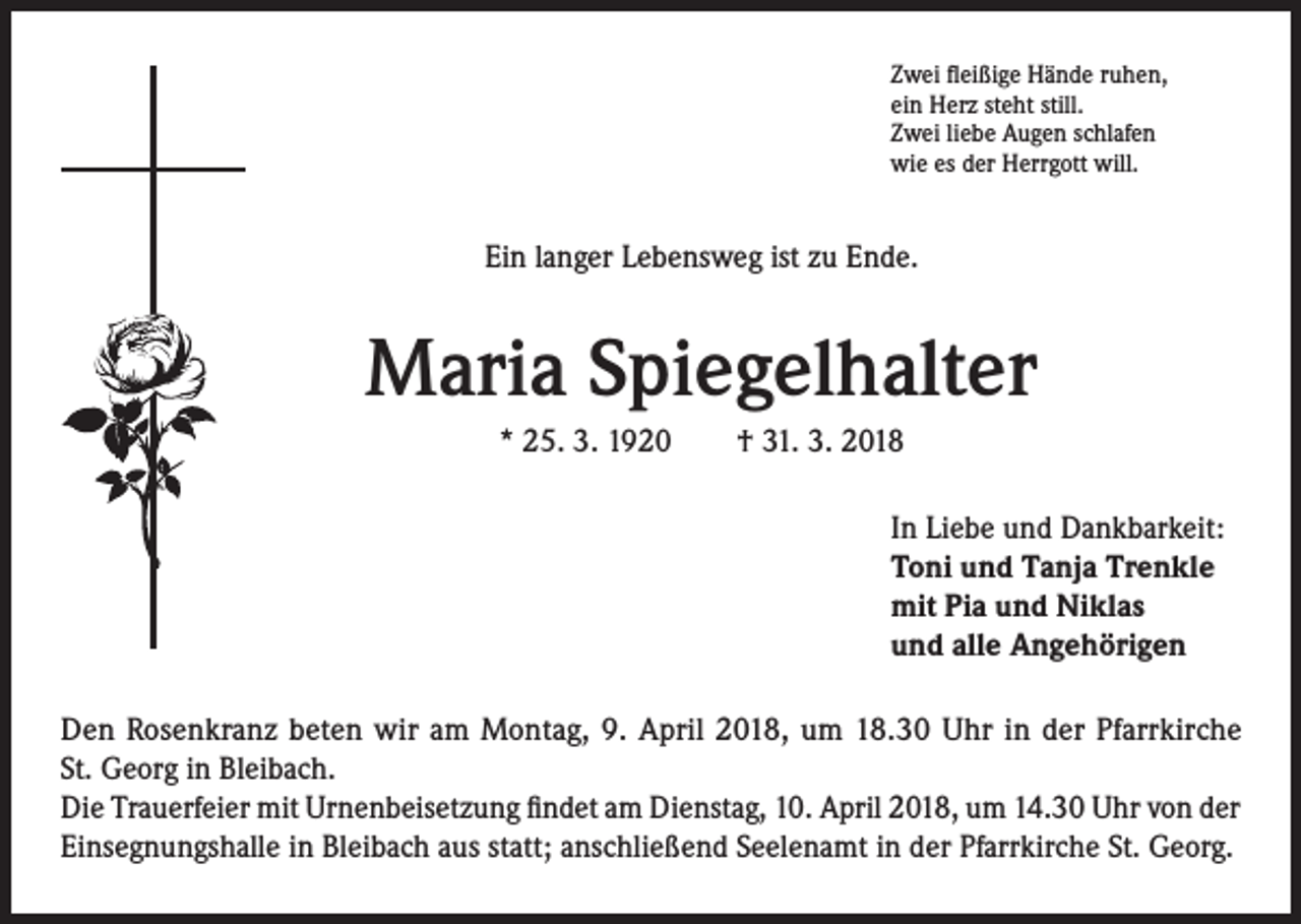 <p>Zwei fleißige Hände ruhen,<br />ein Herz steht still.<br />Zwei liebe Augen schlafen<br />wie es der Herrgott will.</p><p>Ein langer Lebensweg ist zu Ende.</p><p>Maria Spiegelhalter<br />* 25. 3. 1920 † 31. 3. 2018<br />In Liebe und Dankbarkeit:<br />Toni und Tanja Trenkle<br />mit Pia und Niklas<br />und alle Angehörigen<br />Den Rosenkranz beten wir am Montag, 9. April 2018, um 18.30 Uhr in der Pfarrkirche<br />St. Georg in Bleibach.<br />Die Trauerfeier mit Urnenbeisetzung findet am Dienstag, 10. April 2018, um 14.30 Uhr von der<br />Einsegnungshalle in Bleibach aus statt; anschließend Seelenamt in der Pfarrkirche St. Georg.</p>