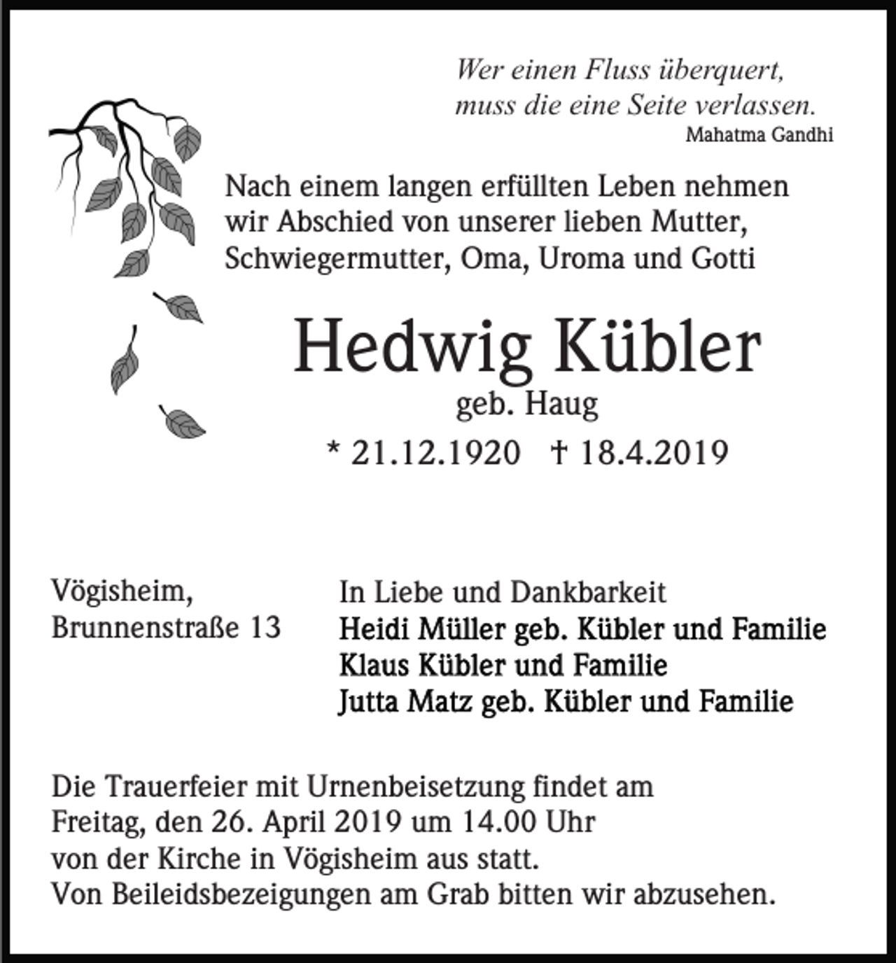 <p>Wer einen Fluss überquert,<br />muss die eine Seite verlassen.<br />Mahatma Gandhi</p><p>Nach einem langen erfüllten Leben nehmen<br />wir Abschied von unserer lieben Mutter,<br />Schwiegermutter, Oma, Uroma und Gotti</p><p>Hedwig Kübler<br />geb. Haug<br />* 21.12.1920 † 18.4.2019</p><p>Vögisheim,<br />Brunnenstraße 13</p><p>In Liebe und Dankbarkeit</p><p>Die Trauerfeier mit Urnenbeisetzung findet am<br />Freitag, den 26. April 2019 um 14.00 Uhr<br />von der Kirche in Vögisheim aus statt.<br />Von Beileidsbezeigungen am Grab bitten wir abzusehen.</p>