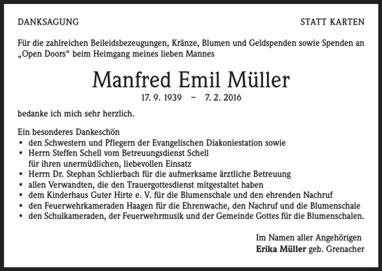<p>DANKSAGUNG</p><p>STATT KARTEN</p><p>Für die zahlreichen Beileidsbezeugungen, Kränze, Blumen und Geldspenden sowie Spenden an<br />„Open Doors“ beim Heimgang meines lieben Mannes</p><p>Manfred Emil Müller<br />17. 9. 1939 – 7. 2. 2016</p><p>bedanke ich mich sehr herzlich.<br />Ein besonderes Dankeschön<br />• den Schwestern und Pflegern der Evangelischen Diakoniestation sowie<br />• Herrn Steffen Schell vom Betreuungsdienst Schell</p><p>für ihren unermüdlichen, liebevollen Einsatz<br />• Herrn Dr. Stephan Schlierbach für die aufmerksame ärztliche Betreuung<br />• allen Verwandten, die den Trauergottesdienst mitgestaltet haben<br />• dem Kinderhaus Guter Hirte e. V. für die Blumenschale und den ehrenden Nachruf<br />• den Feuerwehrkameraden Haagen für die Ehrenwache, den Nachruf und die Blumenschale<br />• den Schulkameraden, der Feuerwehrmusik und der Gemeinde Gottes für die Blumenschalen.<br />Im Namen aller Angehörigen<br />Erika Müller geb. Grenacher</p>