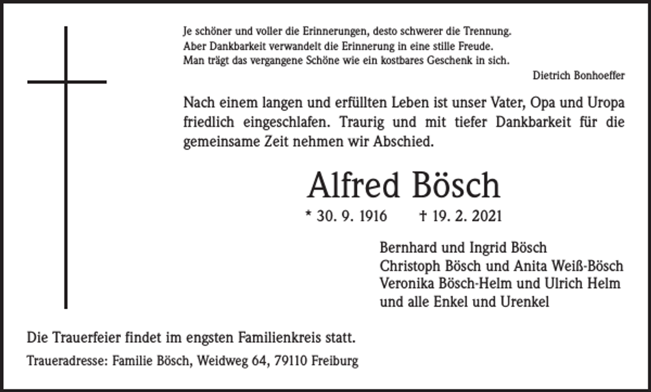 <p>Je schöner und voller die Erinnerungen, desto schwerer die Trennung.<br />Aber Dankbarkeit verwandelt die Erinnerung in eine stille Freude.<br />Man trägt das vergangene Schöne wie ein kostbares Geschenk in sich.</p><p>Dietrich Bonhoeffer</p><p>Nach einem langen und erfüllten Leben ist unser Vater, Opa und Uropa<br />friedlich eingeschlafen. Traurig und mit tiefer Dankbarkeit für die<br />gemeinsame Zeit nehmen wir Abschied.</p><p>Alfred Bösch</p><p>* 30. 9. 1916 † 19. 2. 2021<br />Bernhard und Ingrid Bösch<br />Christoph Bösch und Anita Weiß-Bösch<br />Veronika Bösch-Helm und Ulrich Helm<br />und alle Enkel und Urenkel<br />Die Trauerfeier findet im engsten Familienkreis statt.<br />Traueradresse: Familie Bösch, Weidweg 64, 79110 Freiburg</p>