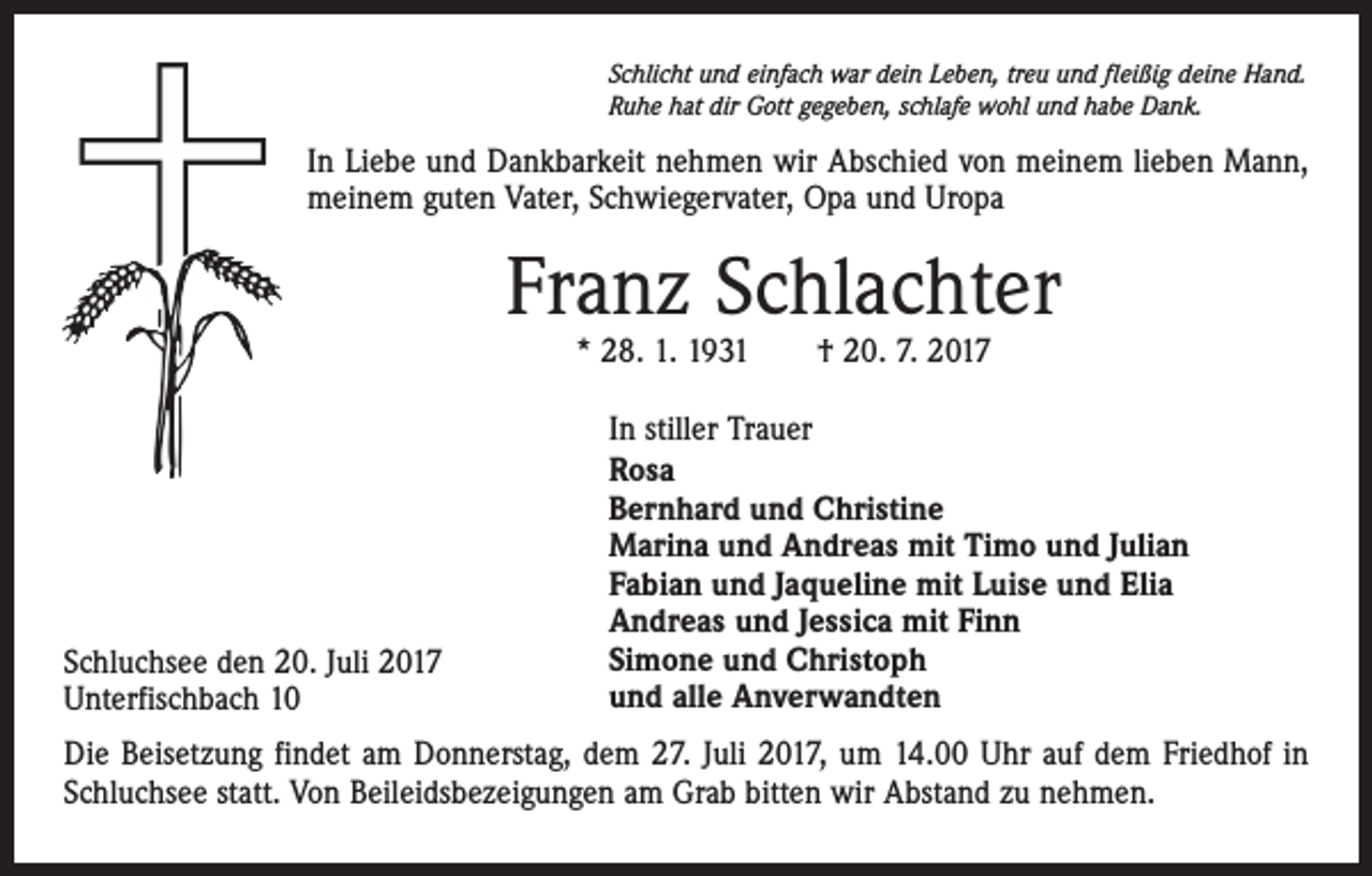 <p>Schlicht und einfach war dein Leben, treu und fleißig deine Hand.<br />Ruhe hat dir Gott gegeben, schlafe wohl und habe Dank.</p><p>In Liebe und Dankbarkeit nehmen wir Abschied von meinem lieben Mann,<br />meinem guten Vater, Schwiegervater, Opa und Uropa</p><p>Franz Schlachter<br />* 28. 1. 1931 † 20. 7. 2017</p><p>Schluchsee den 20. Juli 2017<br />Unterfischbach 10</p><p>In stiller Trauer<br />Rosa<br />Bernhard und Christine<br />Marina und Andreas mit Timo und Julian<br />Fabian und Jaqueline mit Luise und Elia<br />Andreas und Jessica mit Finn<br />Simone und Christoph<br />und alle Anverwandten</p><p>Die Beisetzung findet am Donnerstag, dem 27. Juli 2017, um 14.00 Uhr auf dem Friedhof in<br />Schluchsee statt. Von Beileidsbezeigungen am Grab bitten wir Abstand zu nehmen.</p>