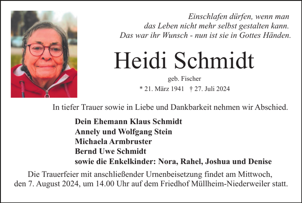 <p>Einschlafen dürfen, wenn man<br />das Leben nicht mehr selbst gestalten kann.<br />Das war ihr Wunsch - nun ist sie in Gottes Händen.</p><p>Heidi Schmidt<br />geb. Fischer<br />* 21. März 1941 † 27. Juli 2024</p><p>In tiefer Trauer sowie in Liebe und Dankbarkeit nehmen wir Abschied.<br />Dein Ehemann Klaus Schmidt<br />Annely und Wolfgang Stein<br />Michaela Armbruster<br />Bernd Uwe Schmidt<br />sowie die Enkelkinder: Nora, Rahel, Joshua und Denise<br />Die Trauerfeier mit anschließender Urnenbeisetzung findet am Mittwoch,<br />den 7. August 2024, um 14.00 Uhr auf dem Friedhof Müllheim-Niederweiler statt.</p>