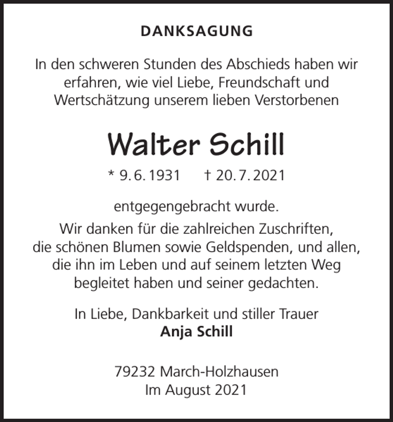 <p>DANKSAGUNG<br />In den schweren Stunden des Abschieds haben wir<br />erfahren, wie viel Liebe, Freundschaft und<br />Wertschätzung unserem lieben Verstorbenen</p><p>Walter Schill<br />* 9. 6. 1931 † 20. 7. 2021<br />entgegengebracht wurde.<br />Wir danken für die zahlreichen Zuschriften,<br />die schönen Blumen sowie Geldspenden, und allen,<br />die ihn im Leben und auf seinem letzten Weg<br />begleitet haben und seiner gedachten.<br />In Liebe, Dankbarkeit und stiller Trauer<br />Anja Schill<br />79232 March-Holzhausen<br />Im August 2021</p>