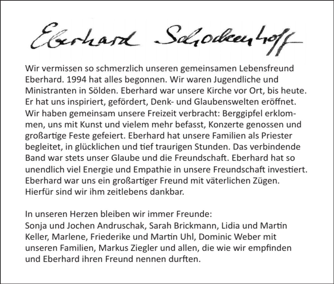 <p>Wir vermissen so schmerzlich unseren gemeinsamen Lebensfreund<br />Eberhard. 1994 hat alles begonnen. Wir waren Jugendliche und<br />Ministranten in Sölden. Eberhard war unsere Kirche vor Ort, bis heute.<br />Er hat uns inspiriert, gefördert, Denk- und Glaubenswelten eröﬀnet.<br />Wir haben gemeinsam unsere Freizeit verbracht: Berggipfel erklommen, uns mit Kunst und vielem mehr befasst, Konzerte genossen und<br />großartige Feste gefeiert. Eberhard hat unsere Familien als Priester<br />begleitet, in glücklichen und tief traurigen Stunden. Das verbindende<br />Band war stets unser Glaube und die Freundschaft. Eberhard hat so<br />unendlich viel Energie und Empathie in unsere Freundschaft investiert.<br />Eberhard war uns ein großartiger Freund mit väterlichen Zügen.<br />Hierfür sind wir ihm zeitlebens dankbar.<br />In unseren Herzen bleiben wir immer Freunde:<br />Sonja und Jochen Andruschak, Sarah Brickmann, Lidia und Martin<br />Keller, Marlene, Friederike und Martin Uhl, Dominic Weber mit<br />unseren Familien, Markus Ziegler und allen, die wie wir empﬁnden<br />und Eberhard ihren Freund nennen durften.</p>