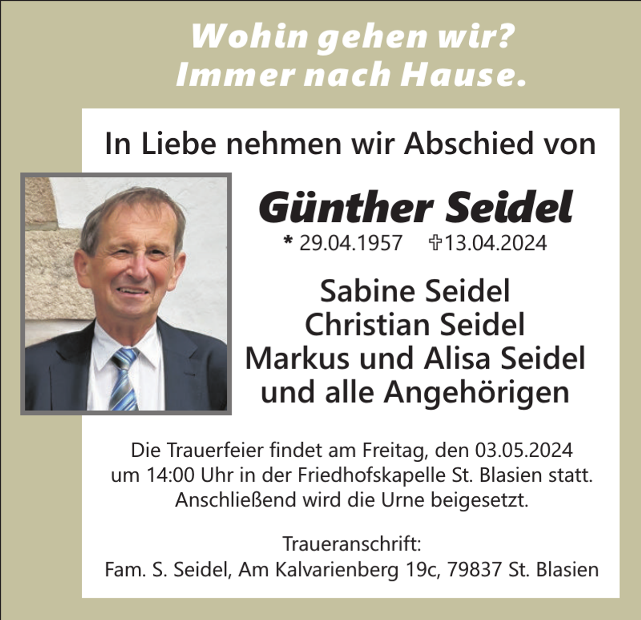 <p>Wohin gehen wir?<br />Immer nach Hause.<br />In Liebe nehmen wir Abschied von</p><p>Günther Seidel<br />* 29.04.1957</p><p>U<br />13.04.2024</p><p>Sabine Seidel<br />Christian Seidel<br />Markus und Alisa Seidel<br />und alle Angehörigen<br />Die Trauerfeier findet am Freitag, den 03.05.2024<br />um 14:00 Uhr in der Friedhofskapelle St. Blasien statt.<br />Anschließend wird die Urne beigesetzt.<br />Traueranschrift:<br />Fam. S. Seidel, Am Kalvarienberg 19c, 79837 St. Blasien</p>