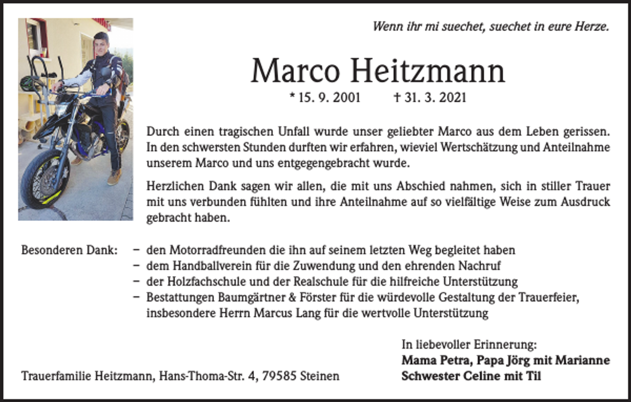 <p>Wenn ihr mi suechet, suechet in eure Herze.</p><p>Marco Heitzmann<br />* 15. 9. 2001</p><p>† 31. 3. 2021</p><p>Durch einen tragischen Unfall wurde unser geliebter Marco aus dem Leben gerissen.<br />In den schwersten Stunden durften wir erfahren, wieviel Wertschätzung und Anteilnahme<br />unserem Marco und uns entgegengebracht wurde.<br />Herzlichen Dank sagen wir allen, die mit uns Abschied nahmen, sich in stiller Trauer<br />mit uns verbunden fühlten und ihre Anteilnahme auf so vielfältige Weise zum Ausdruck<br />gebracht haben.<br />Besonderen Dank: – den Motorradfreunden die ihn auf seinem letzten Weg begleitet haben<br />– dem Handballverein für die Zuwendung und den ehrenden Nachruf<br />– der Holzfachschule und der Realschule für die hilfreiche Unterstützung<br />– Bestattungen Baumgärtner &amp; Förster für die würdevolle Gestaltung der Trauerfeier,<br />insbesondere Herrn Marcus Lang für die wertvolle Unterstützung</p><p>Trauerfamilie Heitzmann, Hans-Thoma-Str. 4, 79585 Steinen</p><p>In liebevoller Erinnerung:<br />Mama Petra, Papa Jörg mit Marianne<br />Schwester Celine mit Til</p>