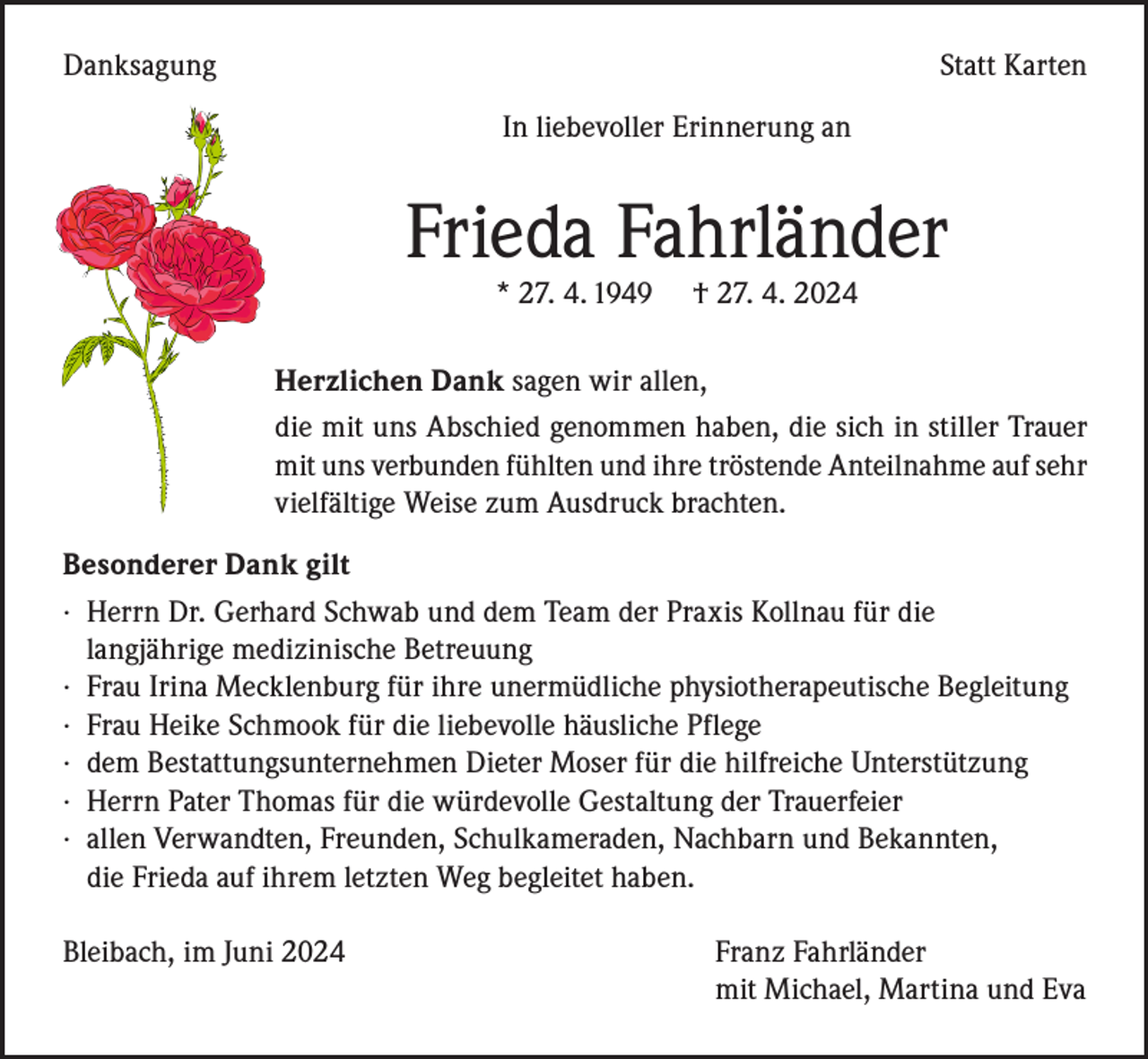 <p>Danksagung</p><p>Statt Karten<br />In liebevoller Erinnerung an</p><p>Frieda Fahrländer<br />* 27. 4. 1949</p><p>† 27. 4. 2024</p><p>Herzlichen Dank sagen wir allen,<br />die mit uns Abschied genommen haben, die sich in stiller Trauer<br />mit uns verbunden fühlten und ihre tröstende Anteilnahme auf sehr<br />vielfältige Weise zum Ausdruck brachten.<br />Besonderer Dank gilt<br />· Herrn Dr. Gerhard Schwab und dem Team der Praxis Kollnau für die<br />langjährige medizinische Betreuung<br />· Frau Irina Mecklenburg für ihre unermüdliche physiotherapeutische Begleitung<br />· Frau Heike Schmook für die liebevolle häusliche Pflege<br />· dem Bestattungsunternehmen Dieter Moser für die hilfreiche Unterstützung<br />· Herrn Pater Thomas für die würdevolle Gestaltung der Trauerfeier<br />· allen Verwandten, Freunden, Schulkameraden, Nachbarn und Bekannten,<br />die Frieda auf ihrem letzten Weg begleitet haben.<br />Bleibach, im Juni 2024</p><p>Franz Fahrländer<br />mit Michael, Martina und Eva</p>