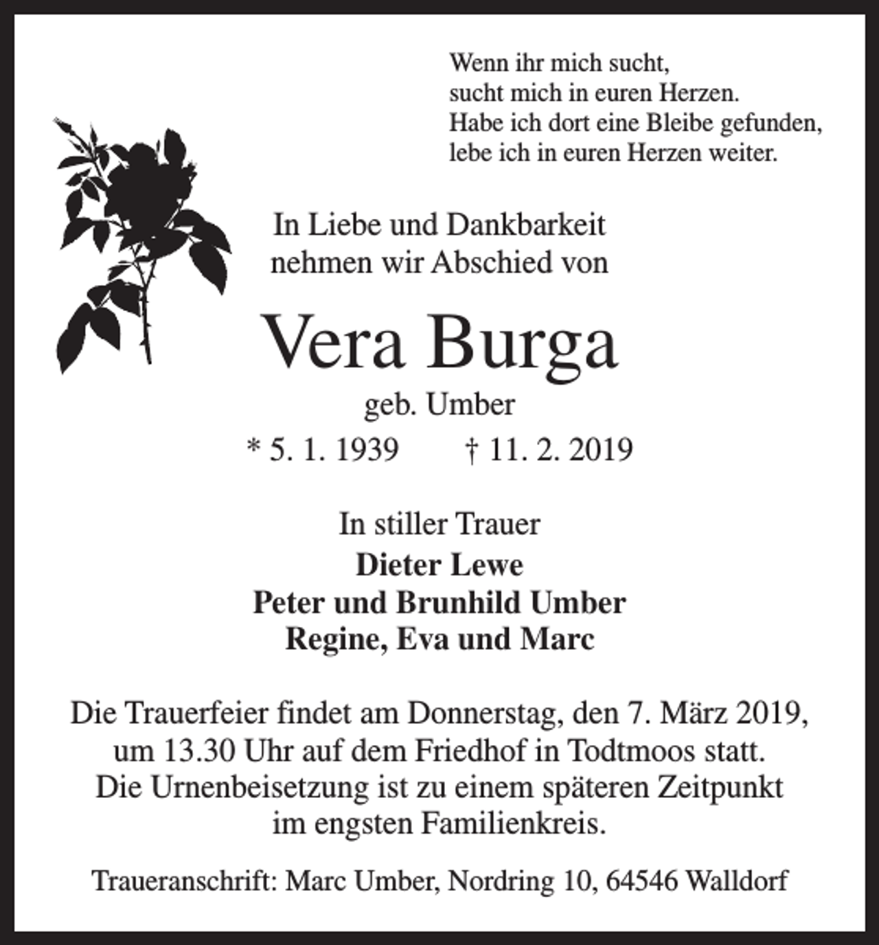 <p>Wenn ihr mich sucht,<br />sucht mich in euren Herzen.<br />Habe ich dort eine Bleibe gefunden,<br />lebe ich in euren Herzen weiter.</p><p>In Liebe und Dankbarkeit<br />nehmen wir Abschied von</p><p>Vera Burga</p><p>geb. Umber<br />* 5. 1. 1939 † 11. 2. 2019<br />In stiller Trauer<br />Dieter Lewe<br />Peter und Brunhild Umber<br />Regine, Eva und Marc<br />Die Trauerfeier findet am Donnerstag, den 7. März 2019,<br />um 13.30 Uhr auf dem Friedhof in Todtmoos statt.<br />Die Urnenbeisetzung ist zu einem späteren Zeitpunkt<br />im engsten Familienkreis.<br />Traueranschrift: Marc Umber, Nordring 10, 64546 Walldorf</p>