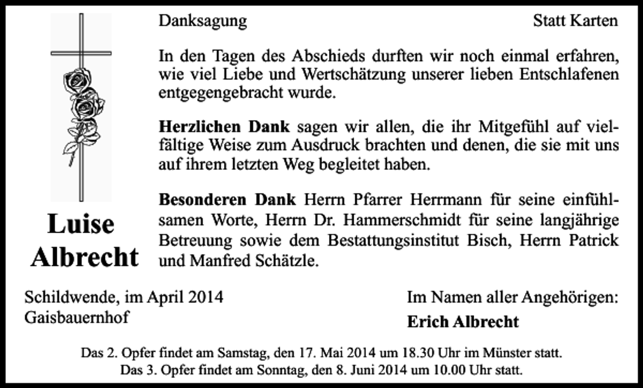 <p>Danksagung</p><p>Statt Karten</p><p>In den Tagen des Abschieds durften wir noch einmal erfahren,<br />wie viel Liebe und Wertschätzung unserer lieben Entschlafenen<br />entgegengebracht wurde.<br />Herzlichen Dank sagen wir allen, die ihr Mitgefühl auf vielfältige Weise zum Ausdruck brachten und denen, die sie mit uns<br />auf ihrem letzten Weg begleitet haben.</p><p>Luise<br />Albrecht</p><p>Besonderen Dank Herrn Pfarrer Herrmann für seine einfühlsamen Worte, Herrn Dr. Hammerschmidt für seine langjährige<br />Betreuung sowie dem Bestattungsinstitut Bisch, Herrn Patrick<br />und Manfred Schätzle.</p><p>Schildwende, im April 2014<br />Gaisbauernhof</p><p>Im Namen aller Angehörigen:<br />Erich Albrecht</p><p>Das 2. Opfer findet am Samstag, den 17. Mai 2014 um 18.30 Uhr im Münster statt.<br />Das 3. Opfer findet am Sonntag, den 8. Juni 2014 um 10.00 Uhr statt.</p>