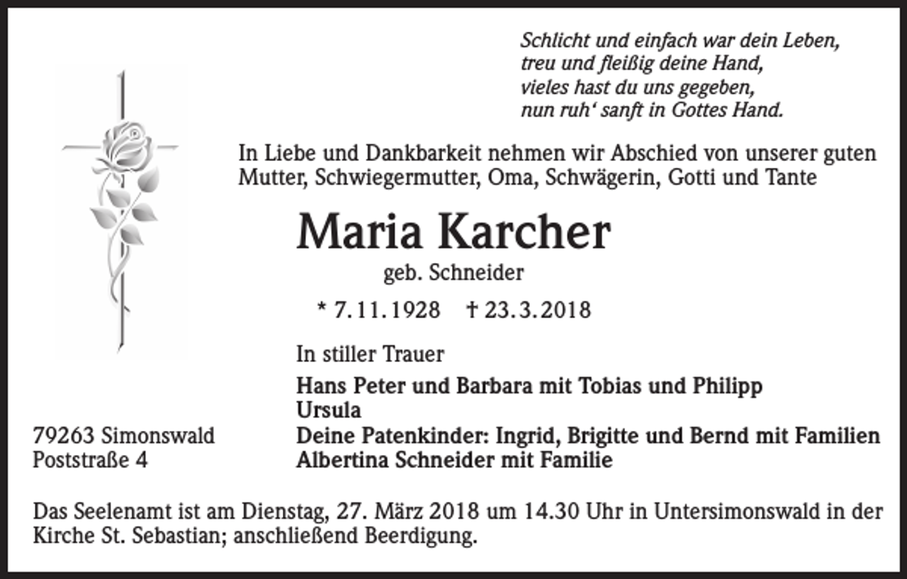 <p>Schlicht und einfach war dein Leben,<br />treu und fleißig deine Hand,<br />vieles hast du uns gegeben,<br />nun ruh‘ sanft in Gottes Hand.</p><p>In Liebe und Dankbarkeit nehmen wir Abschied von unserer guten<br />Mutter, Schwiegermutter, Oma, Schwägerin, Gotti und Tante</p><p>Maria Karcher<br />geb. Schneider</p><p>* 7. 11. 1928</p><p>79263 Simonswald<br />Poststraße 4</p><p>† 23. 3. 2018</p><p>In stiller Trauer<br />Hans Peter und Barbara mit Tobias und Philipp<br />Ursula<br />Deine Patenkinder: Ingrid, Brigitte und Bernd mit Familien<br />Albertina Schneider mit Familie</p><p>Das Seelenamt ist am Dienstag, 27. März 2018 um 14.30 Uhr in Untersimonswald in der<br />Kirche St. Sebastian; anschließend Beerdigung.</p>