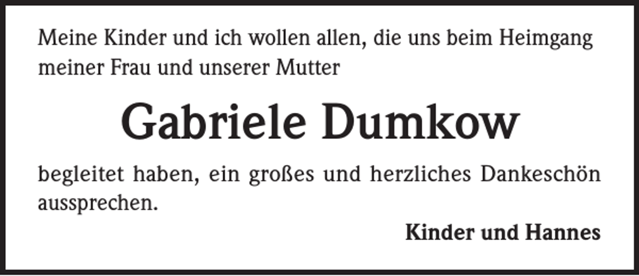 <p>Meine Kinder und ich wollen allen, die uns beim Heimgang<br />meiner Frau und unserer Mutter</p><p>Gabriele Dumkow<br />begleitet haben, ein großes und herzliches Dankeschön<br />aussprechen.<br />Kinder und Hannes</p>