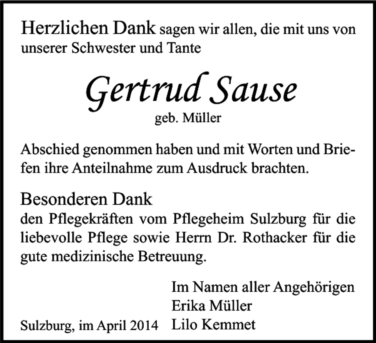 <p>Herzlichen Dank sagen wir allen, die mit uns von</p><p>unserer Schwester und Tante</p><p>Gertrud Sause<br />geb. Müller</p><p>Abschied genommen haben und mit Worten und Briefen ihre Anteilnahme zum Ausdruck brachten.</p><p>Besonderen Dank</p><p>den Pflegekräften vom Pflegeheim Sulzburg für die<br />liebevolle Pflege sowie Herrn Dr. Rothacker für die<br />gute medizinische Betreuung.<br />Im Namen aller Angehörigen<br />Erika Müller<br />Sulzburg, im April 2014 Lilo Kemmet</p>