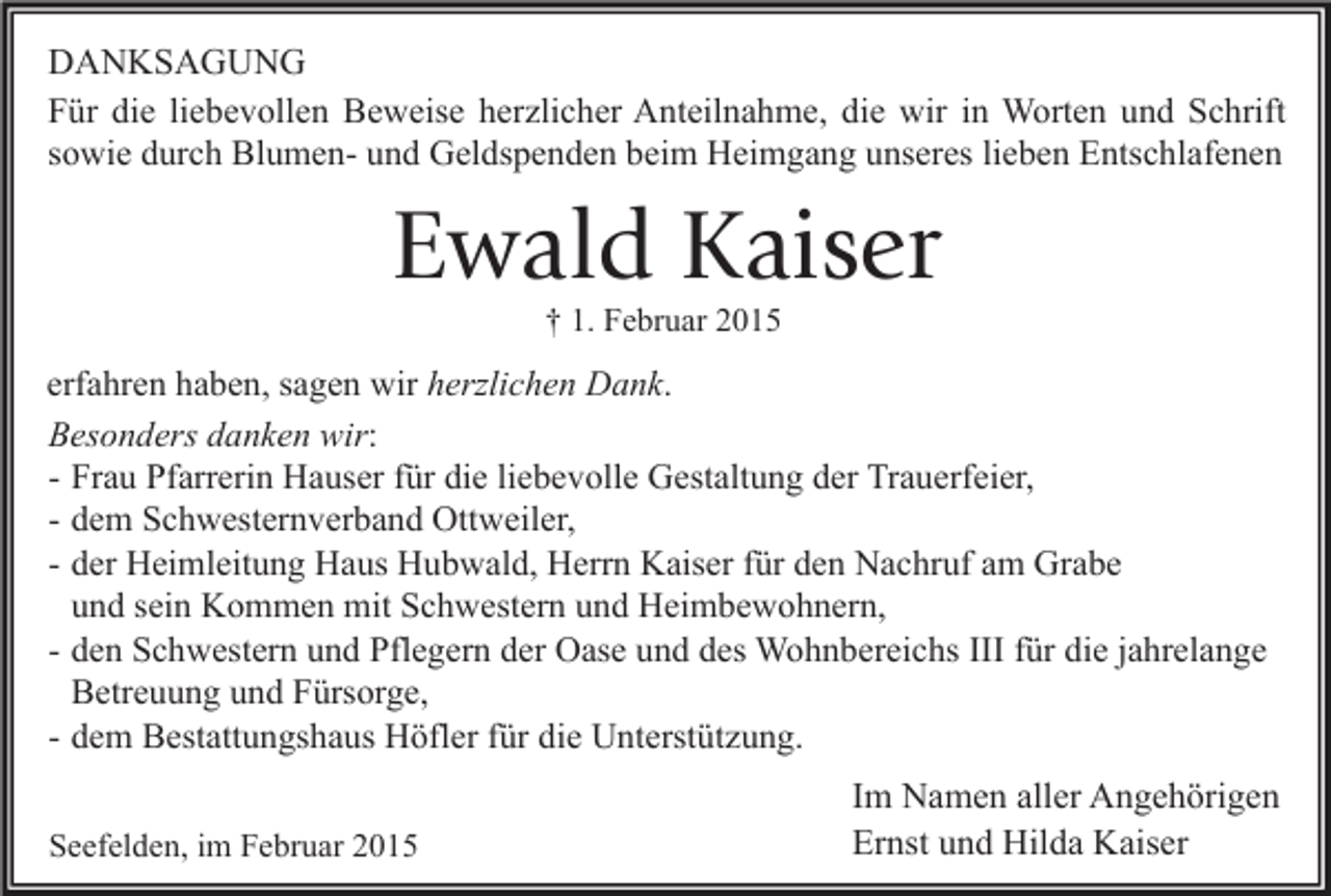 <p>DANKSAGUNG<br />Für die liebevollen Beweise herzlicher Anteilnahme, die wir in Worten und Schrift<br />sowie durch Blumen- und Geldspenden beim Heimgang unseres lieben Entschlafenen</p><p>Ewald Kaiser<br />† 1. Februar 2015</p><p>erfahren haben, sagen wir herzlichen Dank.<br />Besonders danken wir:<br />- Frau Pfarrerin Hauser für die liebevolle Gestaltung der Trauerfeier,<br />- dem Schwesternverband Ottweiler,<br />- der Heimleitung Haus Hubwald, Herrn Kaiser für den Nachruf am Grabe<br />und sein Kommen mit Schwestern und Heimbewohnern,<br />- den Schwestern und Pflegern der Oase und des Wohnbereichs III für die jahrelange<br />Betreuung und Fürsorge,<br />- dem Bestattungshaus Höfler für die Unterstützung.<br />Seefelden, im Februar 2015</p><p>Im Namen aller Angehörigen<br />Ernst und Hilda Kaiser</p>