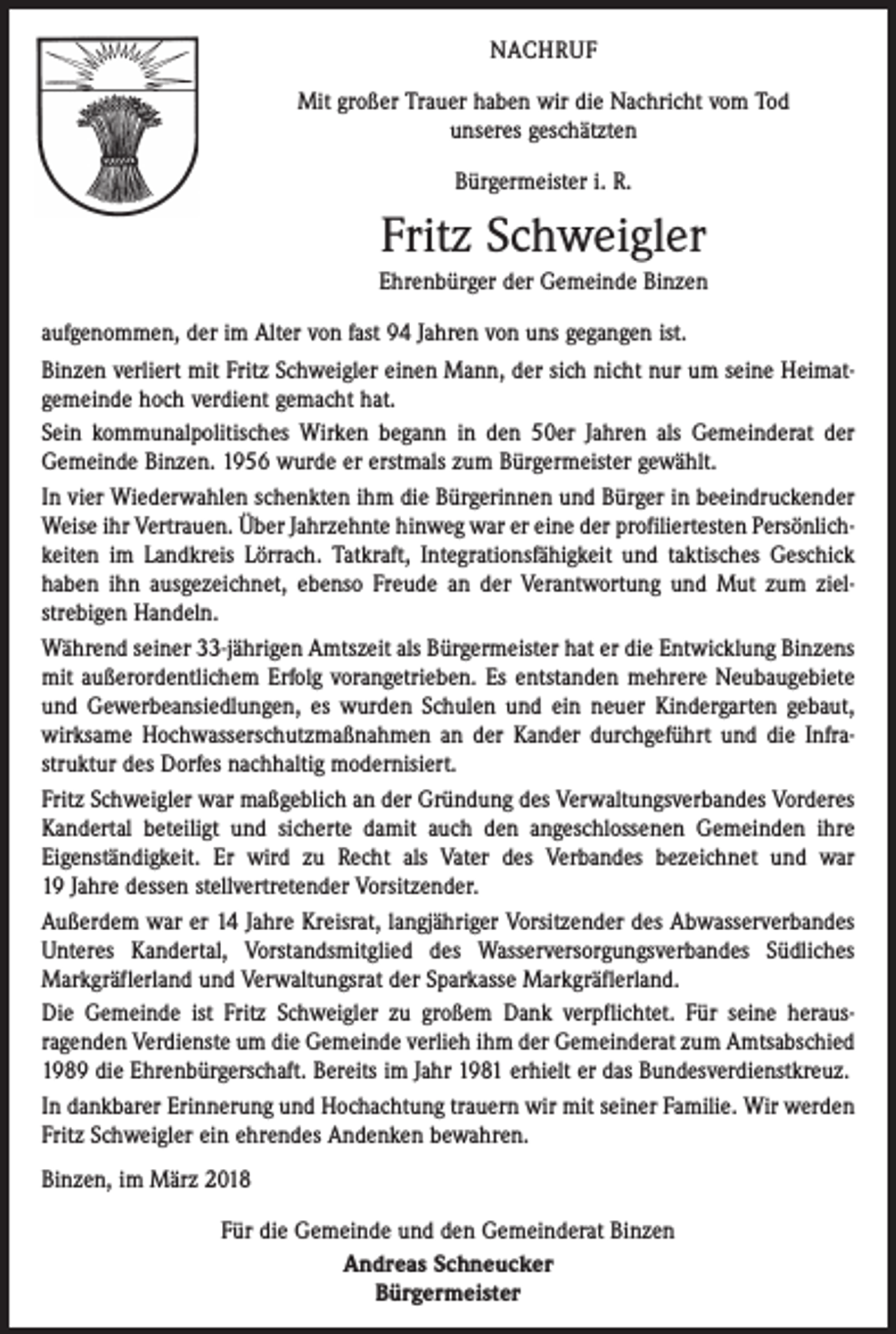 <p>NACHRUF<br />Mit großer Trauer haben wir die Nachricht vom Tod<br />unseres geschätzten<br />Bürgermeister i. R.</p><p>Fritz Schweigler<br />Ehrenbürger der Gemeinde Binzen<br />aufgenommen, der im Alter von fast 94 Jahren von uns gegangen ist.<br />Binzen verliert mit Fritz Schweigler einen Mann, der sich nicht nur um seine Heimatgemeinde hoch verdient gemacht hat.<br />Sein kommunalpolitisches Wirken begann in den 50er Jahren als Gemeinderat der<br />Gemeinde Binzen. 1956 wurde er erstmals zum Bürgermeister gewählt.<br />In vier Wiederwahlen schenkten ihm die Bürgerinnen und Bürger in beeindruckender<br />Weise ihr Vertrauen. Über Jahrzehnte hinweg war er eine der profiliertesten Persönlichkeiten im Landkreis Lörrach. Tatkraft, Integrationsfähigkeit und taktisches Geschick<br />haben ihn ausgezeichnet, ebenso Freude an der Verantwortung und Mut zum ziel­<br />strebigen Handeln.<br />Während seiner 33-jährigen Amtszeit als Bürgermeister hat er die Entwicklung Binzens<br />mit außerordentlichem Erfolg vorangetrieben. Es entstanden mehrere Neubaugebiete<br />und Gewerbeansiedlungen, es wurden Schulen und ein neuer Kindergarten gebaut,<br />­wirksame Hochwasserschutzmaßnahmen an der Kander durchgeführt und die Infra­<br />struktur des Dorfes nachhaltig modernisiert.<br />Fritz Schweigler war maßgeblich an der Gründung des Verwaltungsverbandes Vorderes<br />Kandertal beteiligt und sicherte damit auch den angeschlossenen Gemeinden ihre<br />­Eigenständigkeit. Er wird zu Recht als Vater des Verbandes bezeichnet und war<br />19 Jahre dessen stellvertretender Vorsitzender.<br />Außerdem war er 14 Jahre Kreisrat, langjähriger Vorsitzender des Abwasserverbandes<br />Unteres Kandertal, Vorstandsmitglied des Wasserversorgungsverbandes Südliches<br />­Markgräflerland und Verwaltungsrat der Sparkasse Markgräflerland.<br />Die Gemeinde ist Fritz Schweigler zu großem Dank verpflichtet. Für seine heraus­<br />ragenden Verdienste um die Gemeinde verlieh ihm der Gemeinderat zum Amts­abschied<br />1989 die Ehrenbürgerschaft. Bereits im Jahr 1981 erhielt er das Bundesverdienstkreuz.<br />In dankbarer Erinnerung und Hochachtung trauern wir mit seiner Familie. Wir werden<br />Fritz Schweigler ein ehrendes Andenken bewahren.<br />Binzen, im März 2018<br />Für die Gemeinde und den Gemeinderat Binzen<br />Andreas Schneucker<br />Bürgermeister</p>
