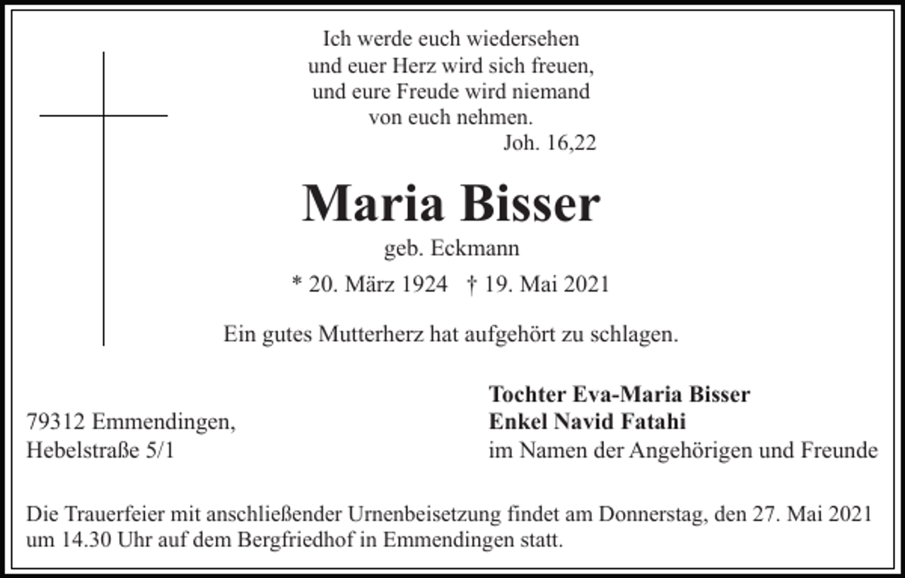 <p>Ich werde euch wiedersehen<br />und euer Herz wird sich freuen,<br />und eure Freude wird niemand<br />von euch nehmen.<br />Joh. 16,22</p><p>Maria Bisser<br />geb. Eckmann<br />* 20. März 1924 † 19. Mai 2021<br />Ein gutes Mutterherz hat aufgehört zu schlagen.</p><p>79312 Emmendingen,<br />Hebelstraße 5/1</p><p>Tochter Eva-Maria Bisser<br />Enkel Navid Fatahi<br />im Namen der Angehörigen und Freunde</p><p>Die Trauerfeier mit anschließender Urnenbeisetzung findet am Donnerstag, den 27. Mai 2021<br />um 14.30 Uhr auf dem Bergfriedhof in Emmendingen statt.</p>