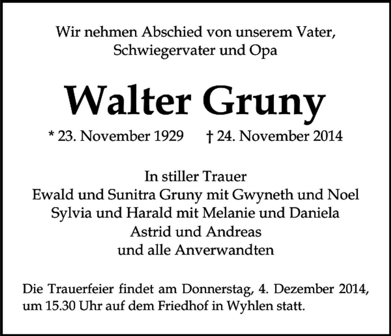 <p>Wir nehmen Abschied von unserem Vater,<br />Schwiegervater und Opa</p><p>Walter Gruny</p><p>* 23. November 1929</p><p>† 24. November 2014</p><p>In stiller Trauer<br />Ewald und Sunitra Gruny mit Gwyneth und Noel<br />Sylvia und Harald mit Melanie und Daniela<br />Astrid und Andreas<br />und alle Anverwandten<br />Die Trauerfeier findet am Donnerstag, 4. Dezember 2014,<br />um 15.30 Uhr auf dem Friedhof in Wyhlen statt.</p>