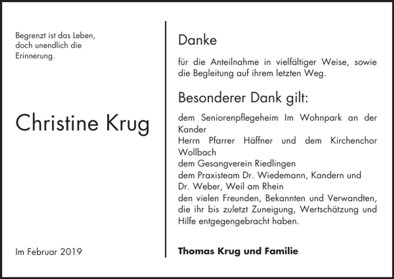 <p>Begrenzt ist das Leben,<br />doch unendlich die<br />Erinnerung.</p><p>Danke<br />für die Anteilnahme in vielfältiger Weise, sowie<br />die Begleitung auf ihrem letzten Weg.</p><p>Besonderer Dank gilt:</p><p>Christine Krug</p><p>dem Seniorenpflegeheim Im Wohnpark an der<br />Kander<br />Herrn Pfarrer Häffner und dem Kirchenchor<br />Wollbach<br />dem Gesangverein Riedlingen<br />dem Praxisteam Dr. Wiedemann, Kandern und<br />Dr. Weber, Weil am Rhein<br />den vielen Freunden, Bekannten und Verwandten,<br />die ihr bis zuletzt Zuneigung, Wertschätzung und<br />Hilfe entgegengebracht haben.</p><p>Im Februar 2019</p><p>Thomas Krug und Familie</p>