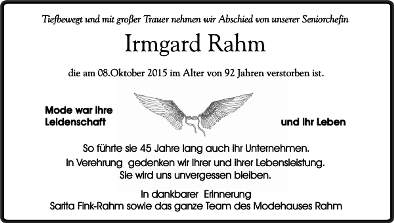 <p>Tiefbewegt und mit großer Trauer nehmen wir Abschied von unserer Seniorchefin</p><p>Irmgard Rahm</p><p>die am 08.Oktober 2015 im Alter von 92 Jahren verstorben ist.<br />Mode war ihre<br />Leidenschaft</p><p>und ihr Leben</p><p>So führte sie 45 Jahre lang auch ihr Unternehmen.<br />In Verehrung gedenken wir Ihrer und ihrer Lebensleistung.<br />Sie wird uns unvergessen bleiben.<br />In dankbarer Erinnerung<br />Sarita Fink-Rahm sowie das ganze Team des Modehauses Rahm</p>