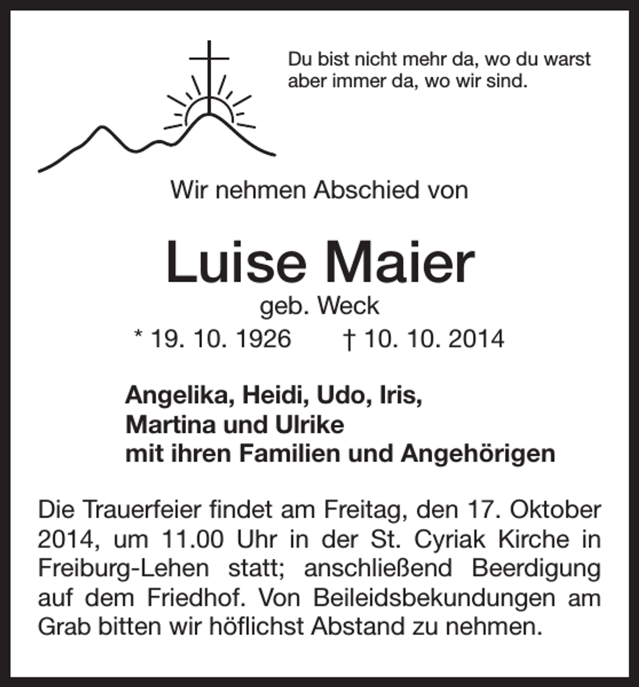 <p>D<br />u bist nicht mehr da, wo du warst<br />aber immer da, wo wir sind.</p><p>Wir nehmen Abschied von</p><p>Luise Maier</p><p>geb. Weck<br />* 19. 10. 1926 † 10. 10. 2014<br />Angelika, Heidi, Udo, Iris,<br />Martina und Ulrike<br />mit ihren Familien und Angehörigen<br />Die Trauerfeier findet am Freitag, den 17. Oktober<br />2014, um 11.00 Uhr in der St. Cyriak Kirche in<br />Freiburg-Lehen statt; anschließend Beerdigung<br />auf dem Friedhof. Von Beileidsbekundungen am<br />Grab bitten wir höflichst Abstand zu nehmen.</p>