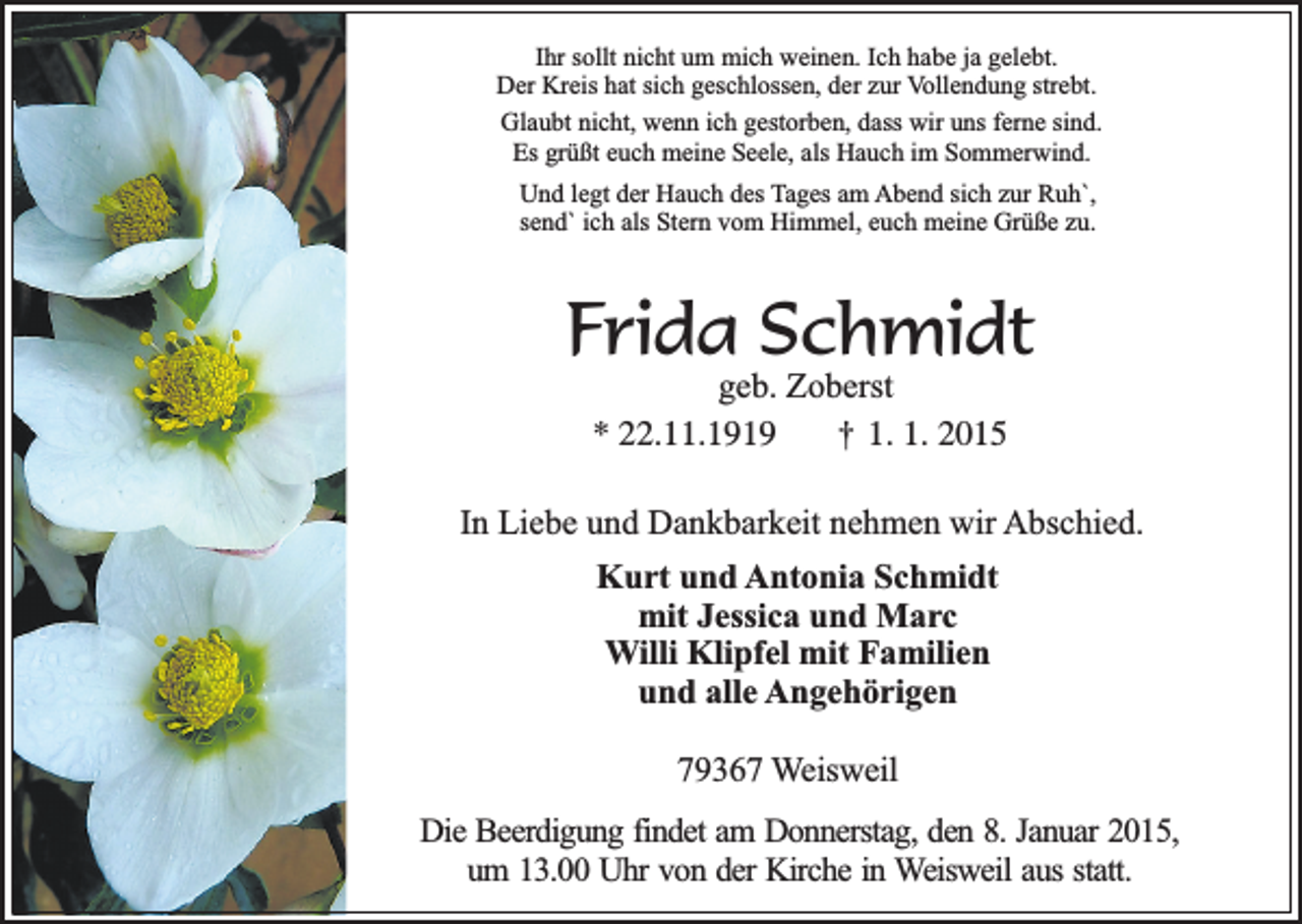 <p>Ihr sollt nicht um mich weinen. Ich habe ja gelebt.<br />Der Kreis hat sich geschlossen, der zur Vollendung strebt.<br />Glaubt nicht, wenn ich gestorben, dass wir uns ferne sind.<br />Es grüßt euch meine Seele, als Hauch im Sommerwind.<br />Und legt der Hauch des Tages am Abend sich zur Ruh`,<br />send` ich als Stern vom Himmel, euch meine Grüße zu.</p><p>Frida Schmidt<br />geb. Zoberst<br />* 22.11.1919 † 1. 1. 2015</p><p>In Liebe und Dankbarkeit nehmen wir Abschied.<br />Kurt und Antonia Schmidt<br />mit Jessica und Marc<br />Willi Klipfel mit Familien<br />und alle Angehörigen<br />79367 Weisweil<br />Die Beerdigung findet am Donnerstag, den 8. Januar 2015,<br />um 13.00 Uhr von der Kirche in Weisweil aus statt.</p>