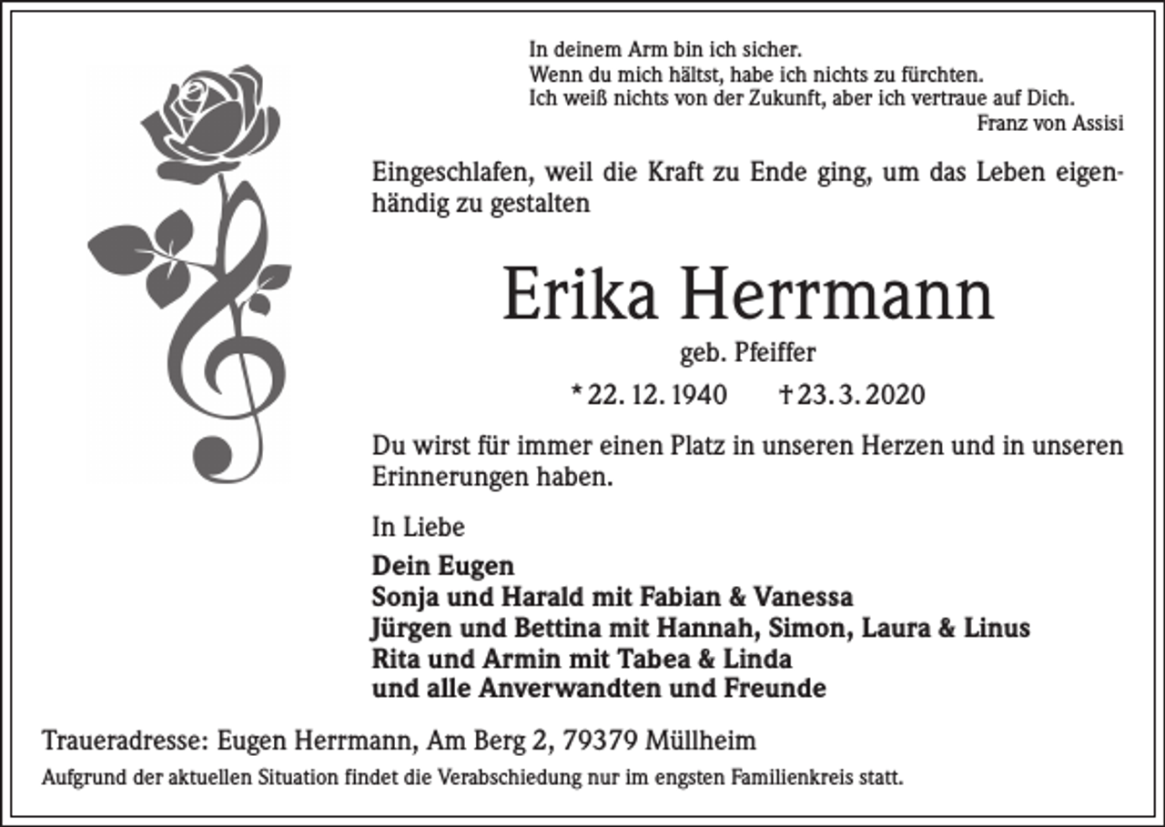 <p>In deinem Arm bin ich sicher.<br />Wenn du mich hältst, habe ich nichts zu fürchten.<br />Ich weiß nichts von der Zukunft, aber ich vertraue auf Dich.</p><p>Franz von Assisi</p><p>Eingeschlafen, weil die Kraft zu Ende ging, um das Leben eigen­<br />händig zu gestalten</p><p>Erika Herrmann<br />geb. Pfeiffer<br />* 22. 12. 1940<br />† 23. 3. 2020</p><p>Du wirst für immer einen Platz in unseren Herzen und in unseren<br />Erinnerungen haben.<br />In Liebe<br />Dein Eugen<br />Sonja und Harald mit Fabian &amp; Vanessa<br />Jürgen und Bettina mit Hannah, Simon, Laura &amp; Linus<br />Rita und Armin mit Tabea &amp; Linda<br />und alle Anverwandten und Freunde<br />Traueradresse: Eugen Herrmann, Am Berg 2, 79379 Müllheim<br />Aufgrund der aktuellen Situation findet die Verabschiedung nur im engsten Familienkreis statt.</p>