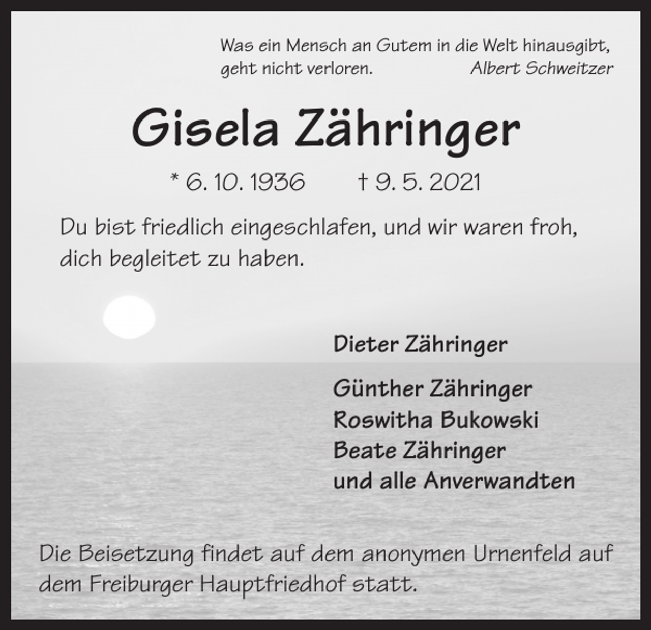 <p>Was ein Mensch an Gutem in die Welt hinausgibt,<br />geht nicht verloren.<br />Albert Schweitzer</p><p>Gisela Zähringer<br />* 6. 10. 1936 † 9. 5. 2021<br />Du bist friedlich eingeschlafen, und wir waren froh,<br />dich begleitet zu haben.<br />Dieter Zähringer<br />Günther Zähringer<br />Roswitha Bukowski<br />Beate Zähringer<br />und alle Anverwandten<br />Die Beisetzung findet auf dem anonymen Urnenfeld auf<br />dem Freiburger Hauptfriedhof statt.</p>