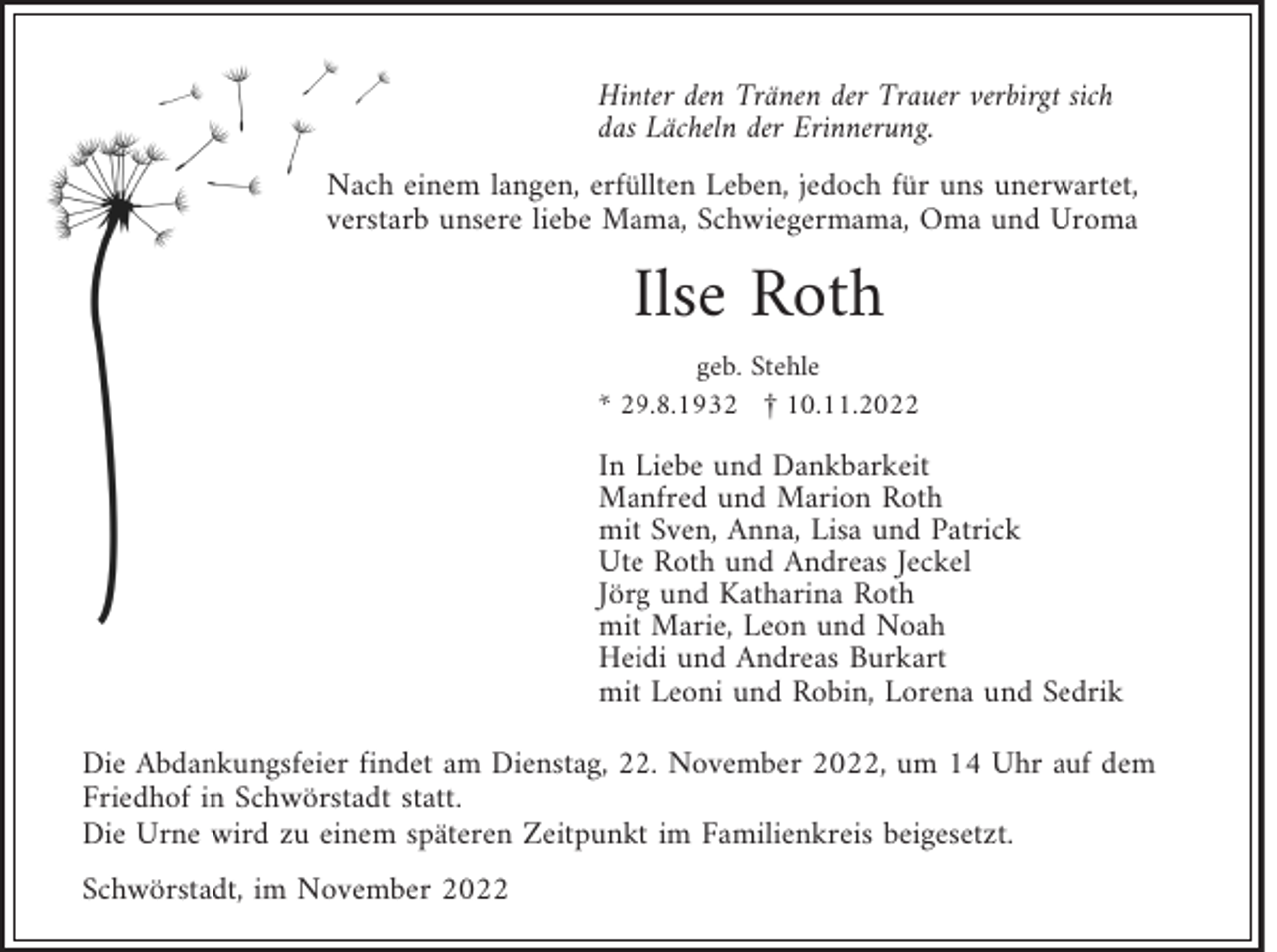 <p>Hinter den Tränen der Trauer verbirgt sich<br />das Lächeln der Erinnerung.<br />Nach einem langen, erfüllten Leben, jedoch für uns unerwartet,<br />verstarb unsere liebe Mama, Schwiegermama, Oma und Uroma</p><p>Ilse Roth</p><p>geb. Stehle<br />* 29.8.1932 £ 10.11.2022</p><p>In Liebe und Dankbarkeit<br />Manfred und Marion Roth<br />mit Sven, Anna, Lisa und Patrick<br />Ute Roth und Andreas Jeckel<br />Jörg und Katharina Roth<br />mit Marie, Leon und Noah<br />Heidi und Andreas Burkart<br />mit Leoni und Robin, Lorena und Sedrik<br />Die Abdankungsfeier findet am Dienstag, 22. November 2022, um 14 Uhr auf dem<br />Friedhof in Schwörstadt statt.<br />Die Urne wird zu einem späteren Zeitpunkt im Familienkreis beigesetzt.<br />Schwörstadt, im November 2022</p>