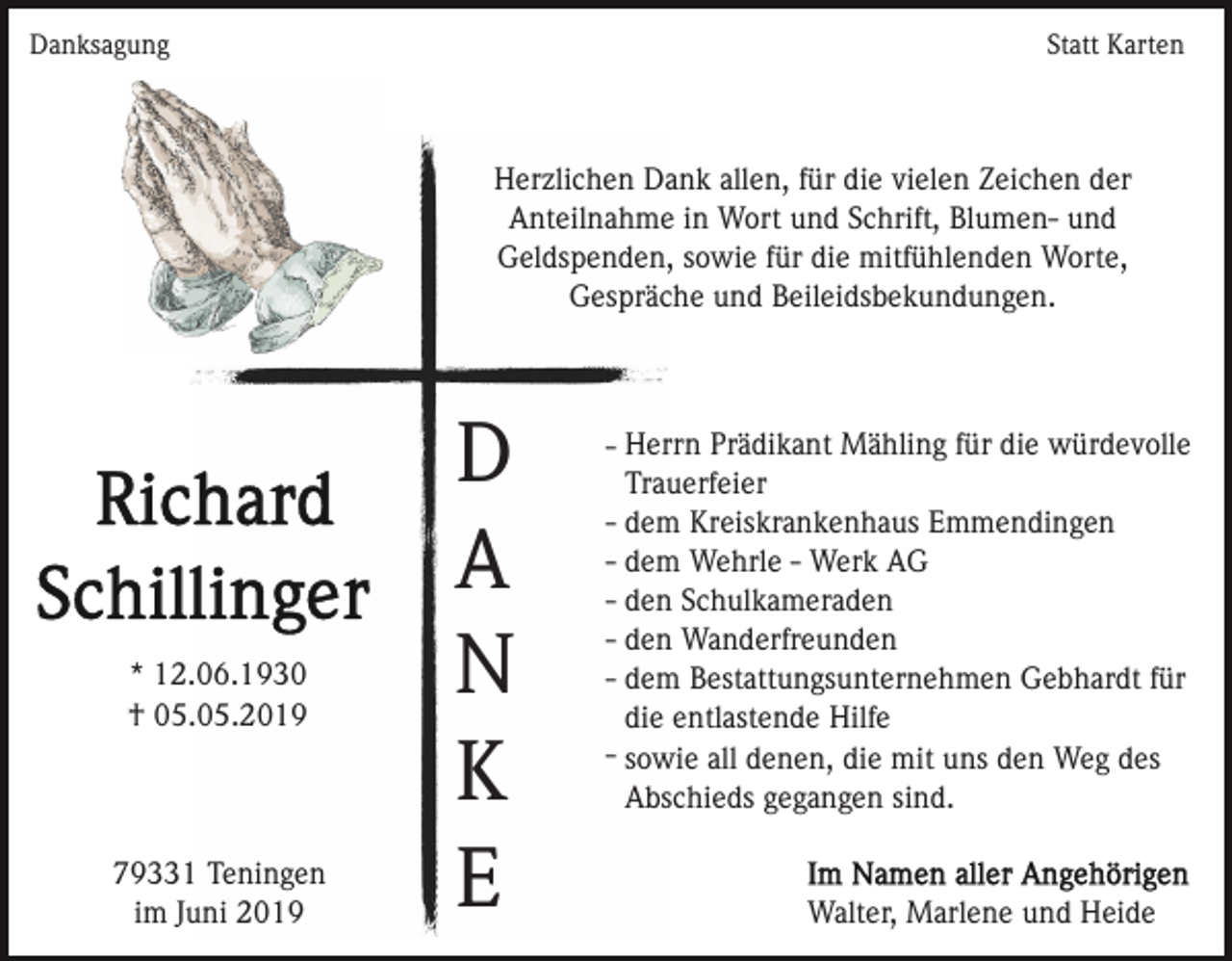 <p>Danksagung</p><p>Statt Karten</p><p>Herzlichen Dank allen, für die vielen Zeichen der<br />Anteilnahme in Wort und Schrift, Blumen- und<br />Geldspenden, sowie für die mitfühlenden Worte,<br />Gespräche und Beileidsbekundungen.</p><p>* 12.06.1930<br />† 05.05.2019</p><p>79331 Teningen<br />im Juni 2019</p><p>D<br />A<br />N<br />K<br />E</p><p>- Herrn Prädikant Mähling für die würdevolle<br />Trauerfeier<br />- dem Kreiskrankenhaus Emmendingen<br />- dem Wehrle - Werk AG<br />- den Schulkameraden<br />- den Wanderfreunden<br />- dem Bestattungsunternehmen Gebhardt für<br />die entlastende Hilfe<br />- sowie all denen, die mit uns den Weg des<br />Abschieds gegangen sind.</p><p>Walter, Marlene und Heide</p>