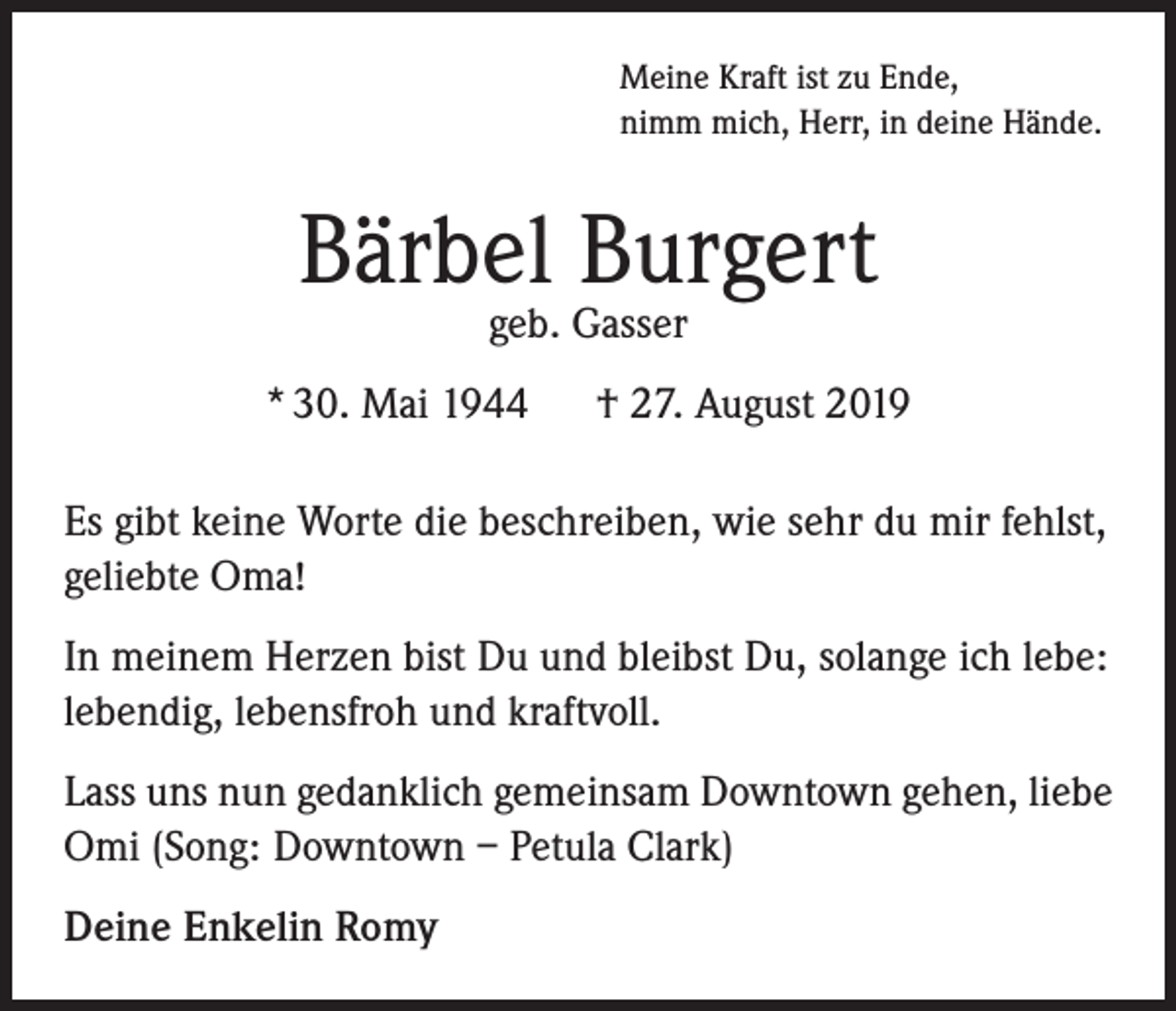 <p>Meine Kraft ist zu Ende,<br />nimm mich, Herr, in deine Hände.</p><p>Bärbel Burgert<br />geb. Gasser</p><p>* 30. Mai 1944</p><p>† 27. August 2019</p><p>Es gibt keine Worte die beschreiben, wie sehr du mir fehlst,<br />geliebte Oma!<br />In meinem Herzen bist Du und bleibst Du, solange ich lebe:<br />lebendig, lebensfroh und kraftvoll.<br />Lass uns nun gedanklich gemeinsam Downtown gehen, liebe<br />Omi (Song: Downtown – Petula Clark)<br />Deine Enkelin Romy</p>