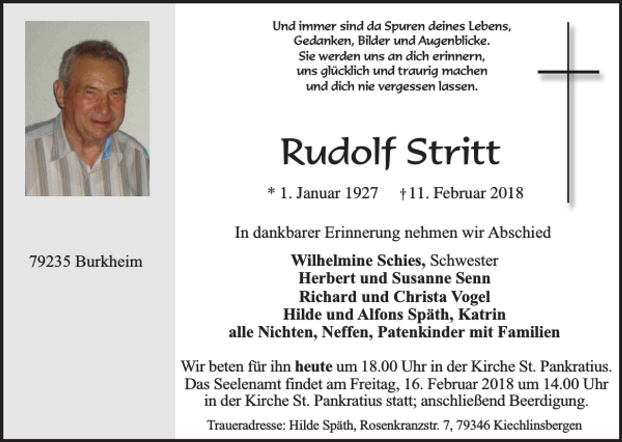 <p>Und immer sind da Spuren deines Lebens,<br />Gedanken, Bilder und Augenblicke.<br />Sie werden uns an dich erinnern,<br />uns glücklich und traurig machen<br />und dich nie vergessen lassen.</p><p>Rudolf Stritt<br />* 1. Januar 1927</p><p>† 11. Februar 2018</p><p>In dankbarer Erinnerung nehmen wir Abschied<br />79235 Burkheim</p><p>Wilhelmine Schies, Schwester<br />Herbert und Susanne Senn<br />Richard und Christa Vogel<br />Hilde und Alfons Späth, Katrin<br />alle Nichten, Neffen, Patenkinder mit Familien<br />Wir beten für ihn heute um 18.00 Uhr in der Kirche St. Pankratius.<br />Das Seelenamt findet am Freitag, 16. Februar 2018 um 14.00 Uhr<br />in der Kirche St. Pankratius statt; anschließend Beerdigung.<br />Traueradresse: Hilde Späth, Rosenkranzstr. 7, 79346 Kiechlinsbergen</p>