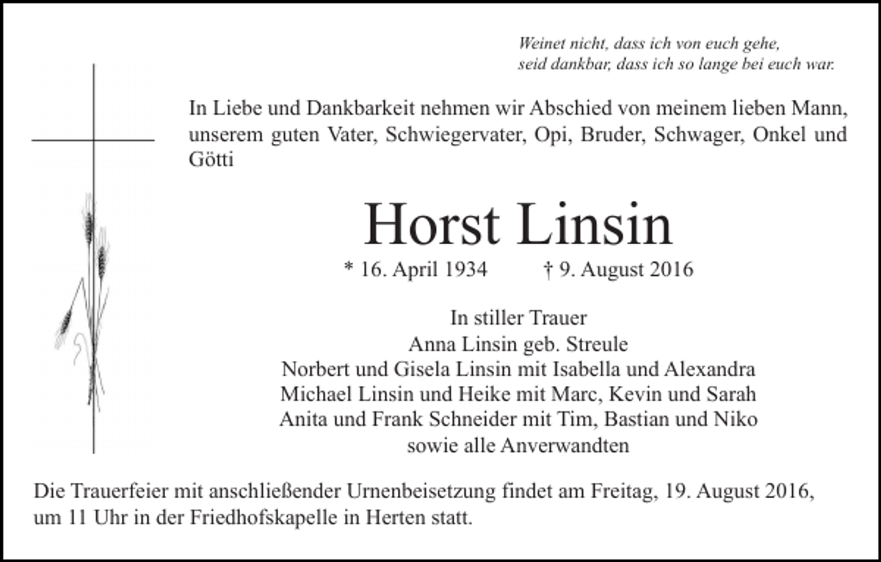<p>Weinet nicht, dass ich von euch gehe,<br />seid dankbar, dass ich so lange bei euch war.</p><p>In Liebe und Dankbarkeit nehmen wir Abschied von meinem lieben Mann,<br />unserem guten Vater, Schwiegervater, Opi, Bruder, Schwager, Onkel und<br />Götti</p><p>Horst Linsin</p><p>* 16. April 1934</p><p>† 9. August 2016</p><p>In stiller Trauer<br />Anna Linsin geb. Streule<br />Norbert und Gisela Linsin mit Isabella und Alexandra<br />Michael Linsin und Heike mit Marc, Kevin und Sarah<br />Anita und Frank Schneider mit Tim, Bastian und Niko<br />sowie alle Anverwandten<br />Die Trauerfeier mit anschließender Urnenbeisetzung findet am Freitag, 19. August 2016,<br />um 11 Uhr in der Friedhofskapelle in Herten statt.</p>