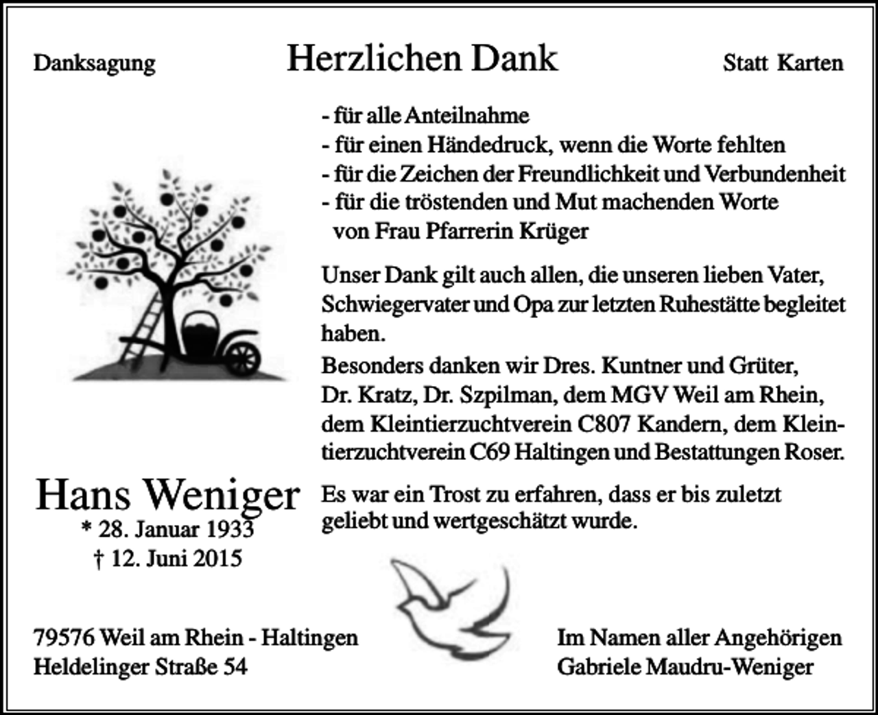 <p>Danksagung</p><p>Herzlichen Dank</p><p>Statt Karten</p><p>- für alle Anteilnahme<br />- für einen Händedruck, wenn die Worte fehlten<br />- für die Zeichen der Freundlichkeit und Verbundenheit<br />- für die tröstenden und Mut machenden Worte<br />von Frau Pfarrerin Krüger<br />Unser Dank gilt auch allen, die unseren lieben Vater,<br />Schwiegervater und Opa zur letzten Ruhestätte begleitet<br />haben.<br />Besonders danken wir Dres. Kuntner und Grüter,<br />Dr. Kratz, Dr. Szpilman, dem MGV Weil am Rhein,<br />dem Kleintierzuchtverein C807 Kandern, dem Kleintierzuchtverein C69 Haltingen und Bestattungen Roser.</p><p>Hans Weniger<br />* 28. Januar 1933<br />† 12. Juni 2015</p><p>Es war ein Trost zu erfahren, dass er bis zuletzt<br />geliebt und wertgeschätzt wurde.</p><p>79576 Weil am Rhein - Haltingen<br />Heldelinger Straße 54</p><p>Im Namen aller Angehörigen<br />Gabriele Maudru-Weniger</p>