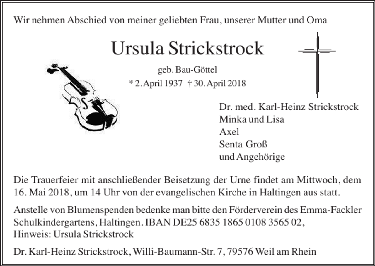 <p>Wir nehmen Abschied von meiner geliebten Frau, unserer Mutter und Oma</p><p>Ursula Strickstrock<br />geb. Bau-Göttel<br />* 2. April 1937 † 30. April 2018</p><p>Dr. med. Karl-Heinz Strickstrock<br />Minka und Lisa<br />Axel<br />Senta Groß<br />und Angehörige<br />Die Trauerfeier mit anschließender Beisetzung der Urne findet am Mittwoch, dem<br />16. Mai 2018, um 14 Uhr von der evangelischen Kirche in Haltingen aus statt.<br />Anstelle von Blumenspenden bedenke man bitte den Förderverein des Emma-Fackler<br />Schulkindergartens, Haltingen. IBAN DE25 6835 1865 0108 3565 02,<br />Hinweis: Ursula Strickstrock<br />Dr. Karl-Heinz Strickstrock, Willi-Baumann-Str. 7, 79576 Weil am Rhein</p>