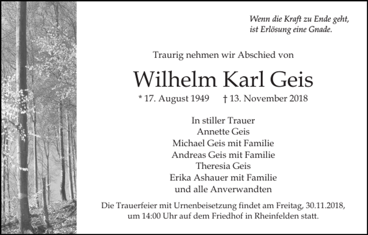<p>Wenn die Kraft zu Ende geht,<br />ist Erlösung eine Gnade.</p><p>Traurig nehmen wir Abschied von</p><p>Wilhelm Karl Geis<br />* 17. August 1949</p><p>† 13. November 2018</p><p>In stiller Trauer<br />Annette Geis<br />Michael Geis mit Familie<br />Andreas Geis mit Familie<br />Theresia Geis<br />Erika Ashauer mit Familie<br />und alle Anverwandten<br />Die Trauerfeier mit Urnenbeisetzung findet am Freitag, 30.11.2018,<br />um 14:00 Uhr auf dem Friedhof in Rheinfelden statt.</p>