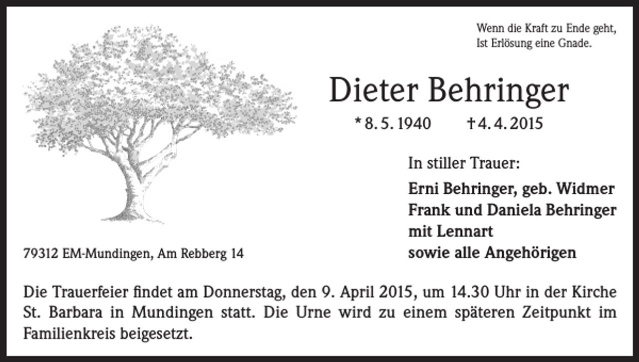 <p>Wenn die Kraft zu Ende geht,<br />Ist Erlösung eine Gnade.</p><p>Dieter Behringer<br />* 8. 5. 1940</p><p>79312 EM-Mundingen, Am Rebberg 14</p><p>† 4. 4. 2015</p><p>In stiller Trauer:<br />Erni Behringer, geb. Widmer<br />Frank und Daniela Behringer<br />mit Lennart<br />sowie alle Angehörigen</p><p>Die Trauerfeier findet am Donnerstag, den 9. April 2015, um 14.30 Uhr in der Kirche<br />St. Barbara in Mundingen statt. Die Urne wird zu einem späteren Zeitpunkt im<br />­Familienkreis beigesetzt.</p>