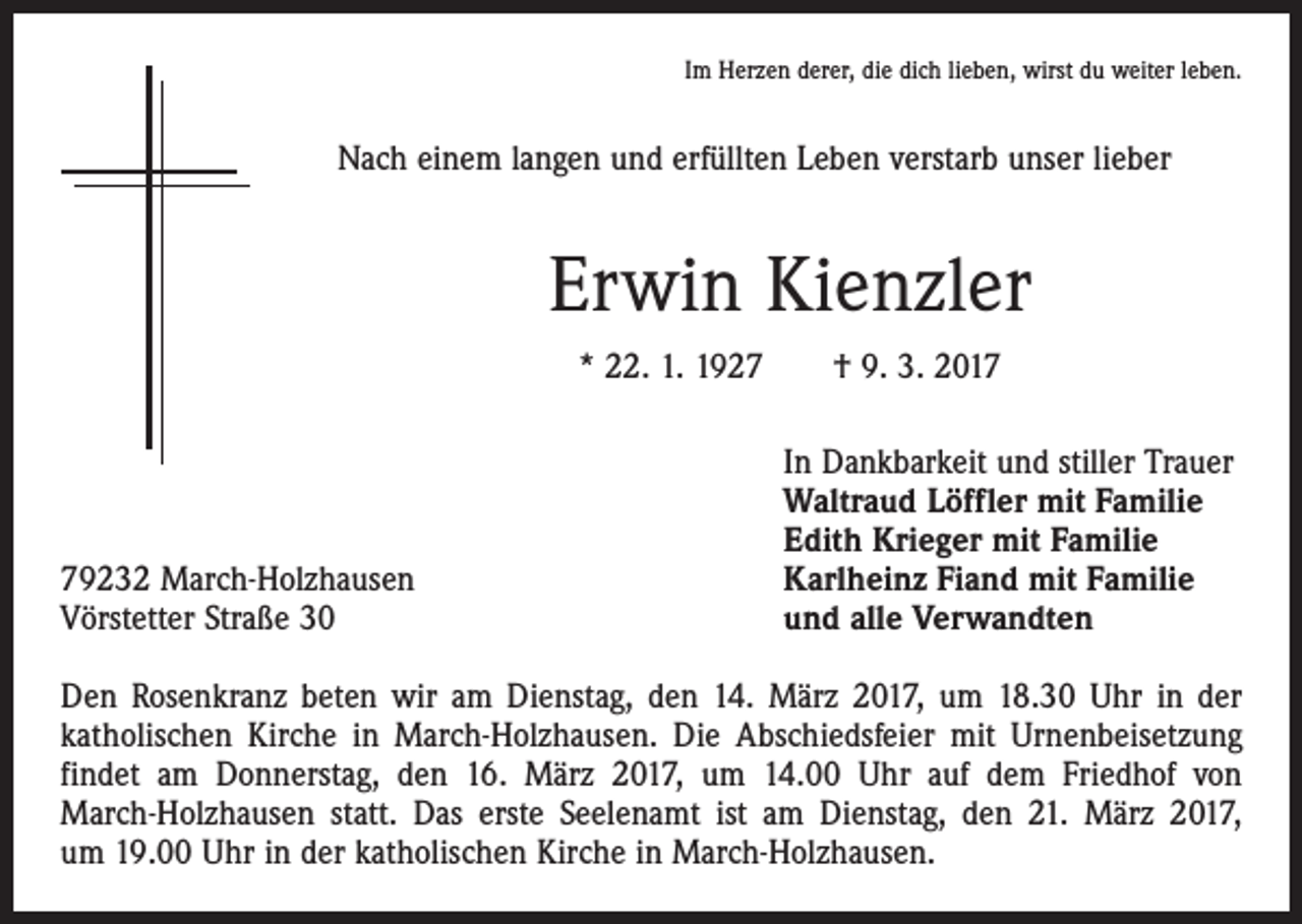 <p>Im Herzen derer, die dich lieben, wirst du weiter leben.</p><p>Nach einem langen und erfüllten Leben verstarb unser lieber</p><p>Erwin Kienzler<br />* 22. 1. 1927 † 9. 3. 2019232 March-Holzhausen<br />Vörstetter Straße 30</p><p>In Dankbarkeit und stiller Trauer<br />Waltraud Löffler mit Familie<br />Edith Krieger mit Familie<br />Karlheinz Fiand mit Familie<br />und alle Verwandten</p><p>Den Rosenkranz beten wir am Dienstag, den 14. März 2017, um 18.30 Uhr in der<br />katholischen Kirche in March-Holzhausen. Die Abschiedsfeier mit Urnenbeisetzung<br />findet am Donnerstag, den 16. März 2017, um 14.00 Uhr auf dem Friedhof von<br />­March-Holzhausen statt. Das erste Seelenamt ist am Dienstag, den 21. März 2017,<br />um 19.00 Uhr in der katholischen Kirche in March-Holzhausen.</p>