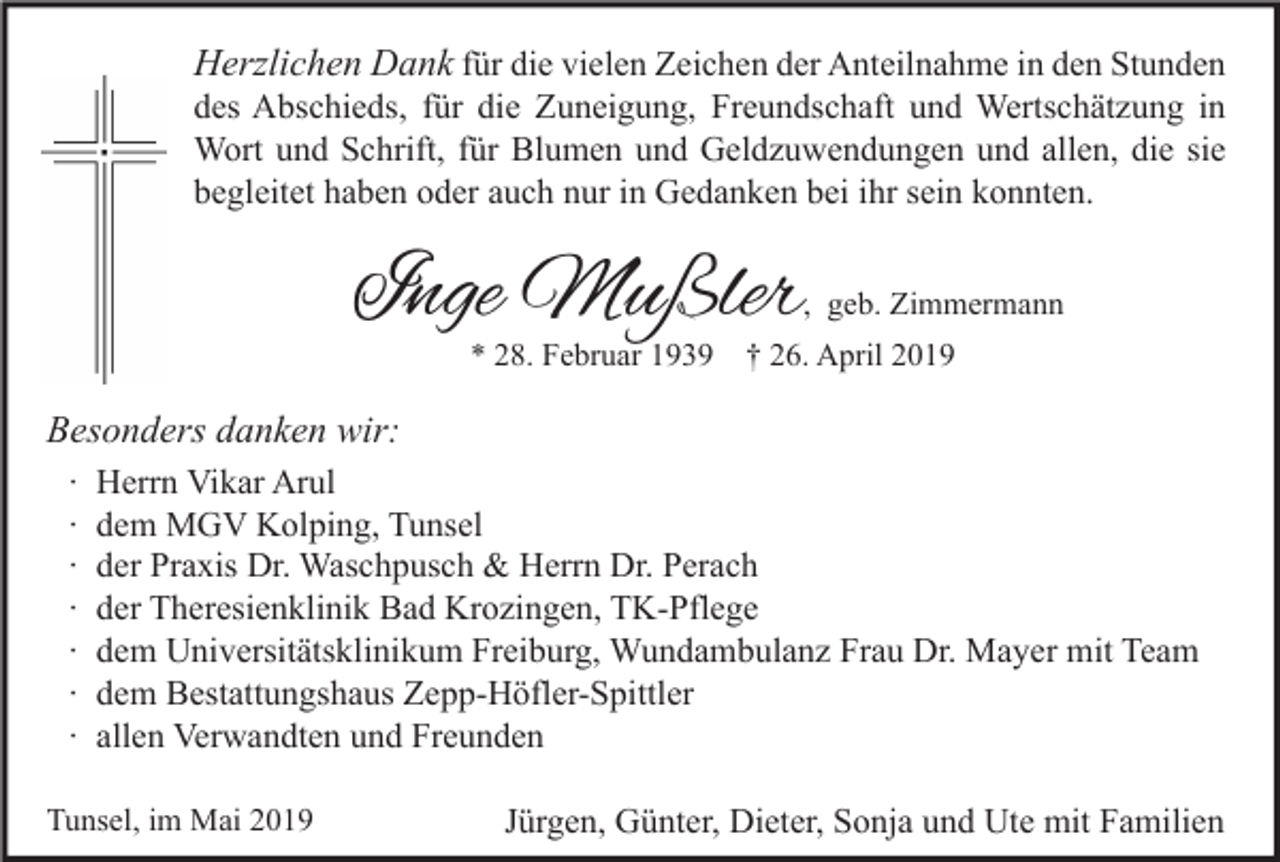 <p>Herzlichen Dank für die vielen Zeichen der Anteilnahme in den Stunden</p><p>des Abschieds, für die Zuneigung, Freundschaft und Wertschätzung in<br />Wort und Schrift, für Blumen und Geldzuwendungen und allen, die sie<br />begleitet haben oder auch nur in Gedanken bei ihr sein konnten.</p><p>Inge Mußler</p><p>, geb. Zimmermann</p><p>* 28. Februar 1939</p><p>† 26. April 2019</p><p>Besonders danken wir:<br />∙<br />∙<br />∙<br />∙<br />∙<br />∙<br />∙</p><p>Herrn Vikar Arul<br />dem MGV Kolping, Tunsel<br />der Praxis Dr. Waschpusch &amp; Herrn Dr. Perach<br />der Theresienklinik Bad Krozingen, TK-Pflege<br />dem Universitätsklinikum Freiburg, Wundambulanz Frau Dr. Mayer mit Team<br />dem Bestattungshaus Zepp-Höfler-Spittler<br />allen Verwandten und Freunden</p><p>Tunsel, im Mai 2019</p><p>Jürgen, Günter, Dieter, Sonja und Ute mit Familien</p>