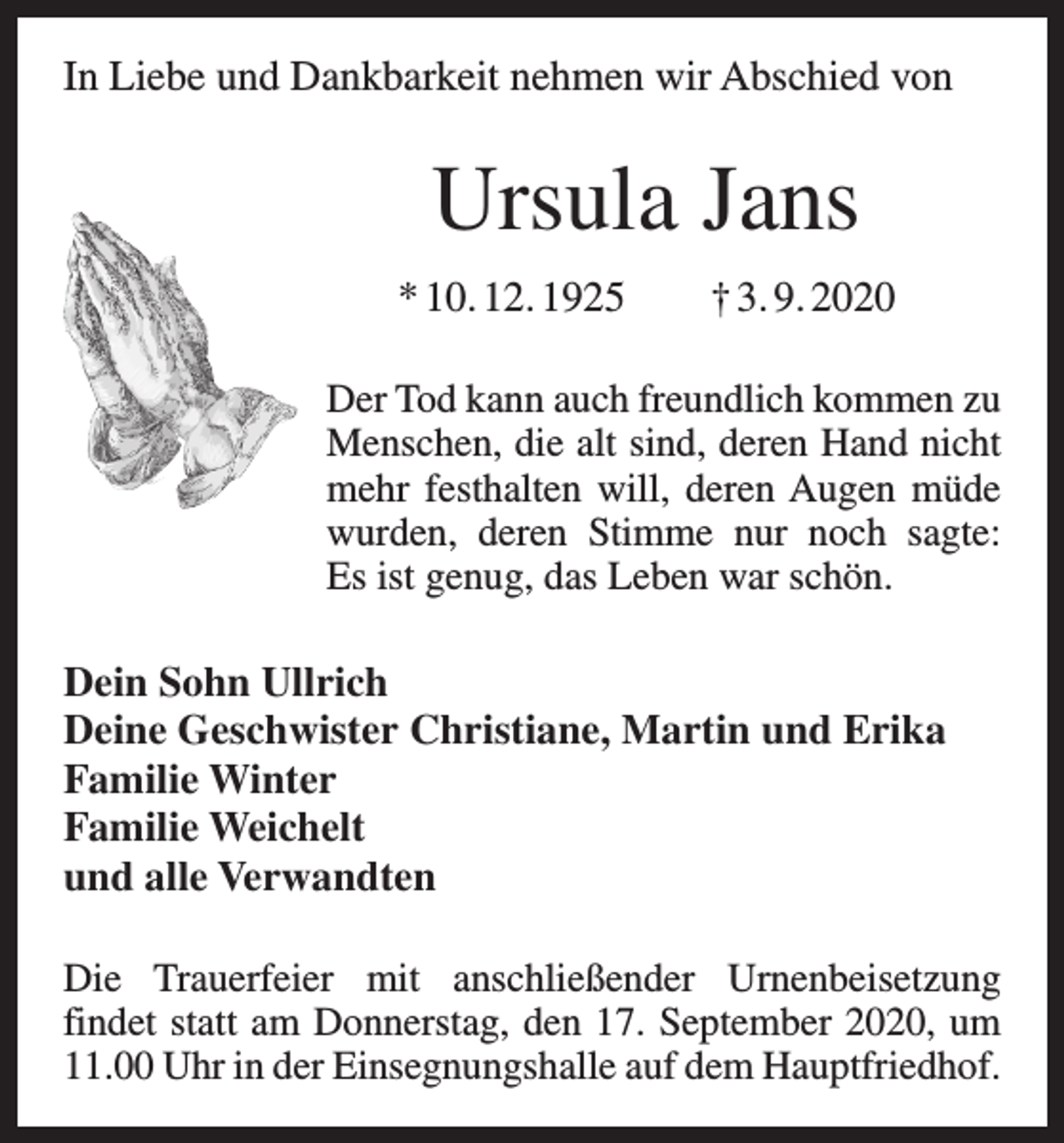<p>In Liebe und Dankbarkeit nehmen wir Abschied von</p><p>Ursula Jans<br />* 10. 12. 1925 † 3. 9. 2020<br />Der Tod kann auch freundlich kommen zu<br />Menschen, die alt sind, deren Hand nicht<br />mehr festhalten will, deren Augen müde<br />wurden, deren Stimme nur noch sagte:<br />Es ist genug, das Leben war schön.</p><p>Dein Sohn Ullrich<br />Deine Geschwister Christiane, Martin und Erika<br />Familie Winter<br />Familie Weichelt<br />und alle Verwandten<br />Die Trauerfeier mit anschließender Urnenbeisetzung<br />findet statt am Donnerstag, den 17. September 2020, um<br />11.00 Uhr in der Einsegnungshalle auf dem Hauptfriedhof.</p>