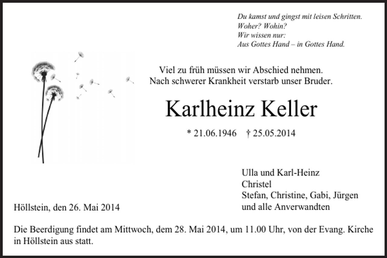 <p>Du kamst und gingst mit leisen Schritten.<br />Woher? Wohin?<br />Wir wissen nur:<br />Aus Gottes Hand – in Gottes Hand.</p><p>Viel zu früh müssen wir Abschied nehmen.<br />Nach schwerer Krankheit verstarb unser Bruder.</p><p>Karlheinz Keller<br />* 21.06.1946 † 25.05.2014</p><p>Höllstein, den 26. Mai 2014</p><p>Ulla und Karl-Heinz<br />Christel<br />Stefan, Christine, Gabi, Jürgen<br />und alle Anverwandten</p><p>Die Beerdigung findet am Mittwoch, dem 28. Mai 2014, um 11.00 Uhr, von der Evang. Kirche<br />in Höllstein aus statt.</p>