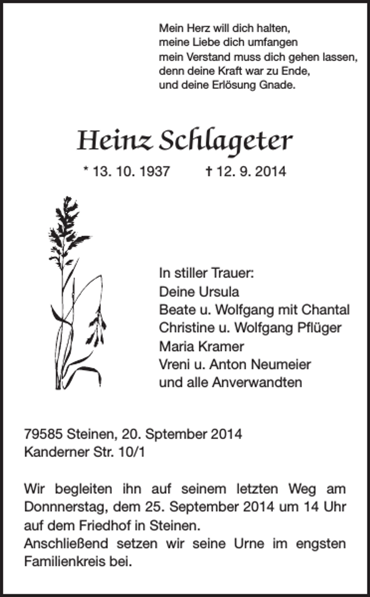 <p>Mein Herz will dich halten,<br />meine Liebe dich umfangen<br />mein Verstand muss dich gehen lassen,<br />denn deine Kraft war zu Ende,<br />und deine Erlösung Gnade.</p><p>Heinz Schlageter<br />* 13. 10. 1937</p><p>= 12. 9. 2014</p><p>In stiller Trauer:<br />Deine Ursula<br />Beate u. Wolfgang mit Chantal<br />Christine u. Wolfgang Pflüger<br />Maria Kramer<br />Vreni u. Anton Neumeier<br />und alle Anverwandten<br />79585 Steinen, 20. Sptember 2014<br />Kanderner Str. 10/1<br />Wir begleiten ihn auf seinem letzten Weg am<br />Donnnerstag, dem 25. September 2014 um 14 Uhr<br />auf dem Friedhof in Steinen.<br />Anschließend setzen wir seine Urne im engsten<br />Familienkreis bei.</p>