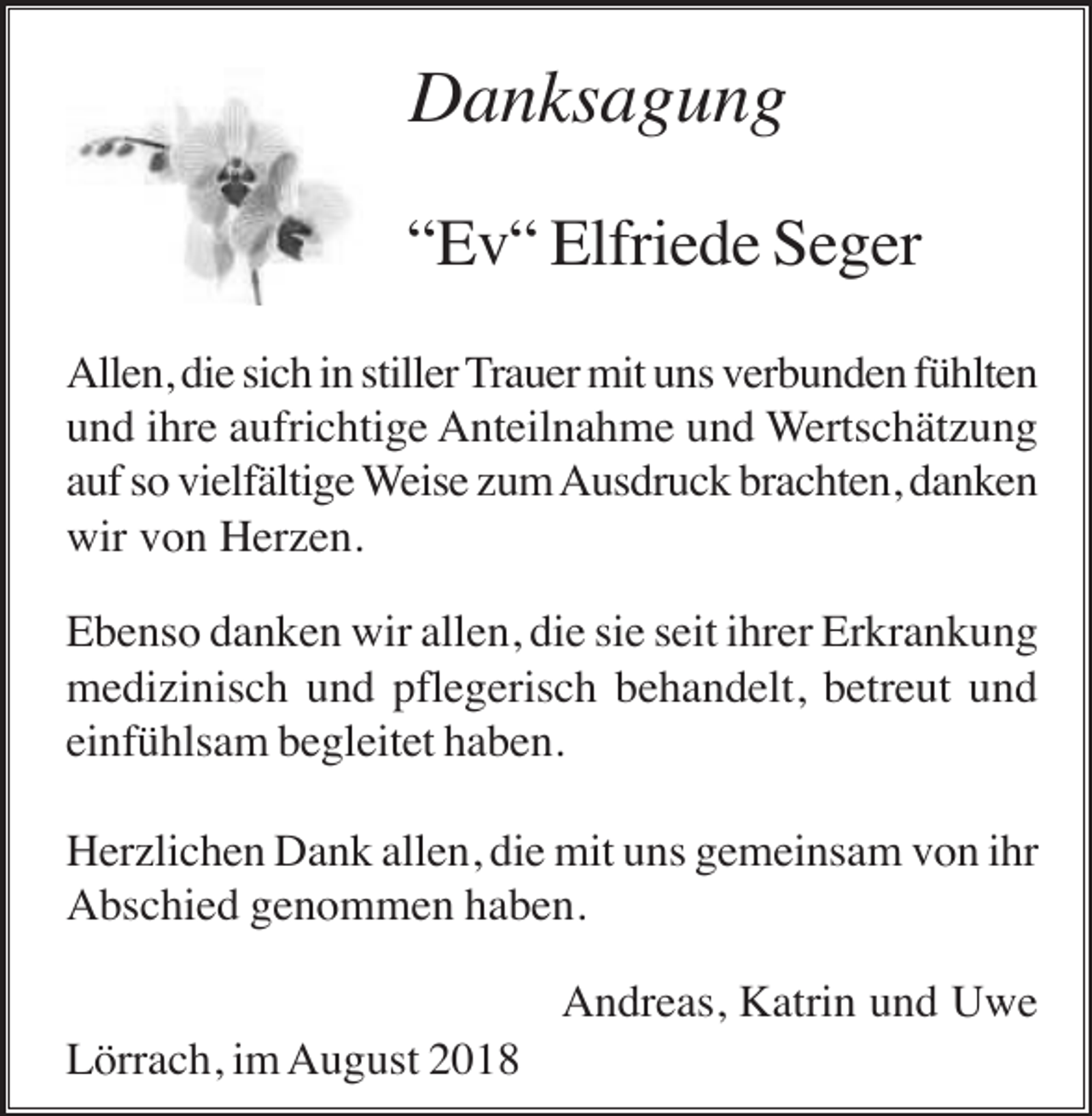 <p>Danksagung<br />“Ev“ Elfriede Seger<br />Allen, die sich in stiller Trauer mit uns verbunden fühlten<br />und ihre aufrichtige Anteilnahme und Wertschätzung<br />auf so vielfältige Weise zum Ausdruck brachten, danken<br />wir von Herzen.<br />Ebenso danken wir allen, die sie seit ihrer Erkrankung<br />medizinisch und pflegerisch behandelt, betreut und<br />einfühlsam begleitet haben.<br />Herzlichen Dank allen, die mit uns gemeinsam von ihr<br />Abschied genommen haben.<br />Andreas, Katrin und Uwe<br />Lörrach, im August 2018</p>